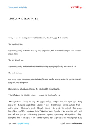 Tƣớng mệnh khảo luận Vũ Tài Lục
Tạo Ebook: Nguyễn Kim Vỹ Nguồn truyện: vnthuquan.net
TAM HÀN VÀ TỨ THẬP NHẤT KỴ
Tƣớng cô hàn của mỗi ngƣời rõ rệt nhất có ba điều, sách tƣớng gọi đó là tam hàn.
Thứ nhất là mi hàn:
Ngƣời mang tƣớng mi hàn lúc nào lông mày cũng cau lại, đăm chiêu tƣ lự, tƣớng mi nhăn nhúm líu
díu với nhau.
Thứ hai là thanh hàn:
Ngƣời mang tƣớng thanh hàn khi nói nhƣ khúc xƣơng chẹn ngang cổ họng, nói không ra lời.
Thứ ba là cân hàn:
Cân là gân, ngƣời mang tƣớng cân hàn hay ngồi co ro, rụt đầu, co lƣng, so vai, bó gối mặc dầu trời
nóng bức, rét ở trong rét ra.
Phàm ba tƣớng trên đây dù diện mạo đẹp tốt cũng khó lòng phấn phát.
Viên Liễu Trang thu thập biên thành 41 kỵ tƣớng cho đàn ông gồm có:
- Đầu kỵ lệch nhỏ – Tóc kỵ thô nặng – Mi kỵ quặp xuống – Tai kỵ nở hoa – Con ngƣơi kỵ lộ – Sống
mũi kỵ bẹp – Sống mũi kỵ gãy khúc – Đầu mũi kỵ nhọn – Cằm kỵ nhọn – Lỗ mũi kỵ hoác – Cánh
mũi kỵ mỏng – Nhân trung kỵ có vết – Miệng kỵ dúm dó - Hàm kỵ vát – Cổ kỵ lộ cốt – Trán kỵ mọc
lông – Ngực kỵ gồ lộ – Lƣng kỵ có rãnh - Vú kỵ trắng bệch – Bụng kỵ to bên trên – Đầu gối kỵ lệch
lẹo – Mắt chân kỵ lộ gân - Bắp chân kỵ quắt queo – Ngón tay kỵ thô cứng – Đầu kỵ teo tắt – Tiếng
nói kỵ thấp nhỏ – Cánh tay kỵ lộ cốt – Bàn tay kỵ mỏng dẹp – Ngón tay kỵ dài mà cong queo - Răng
 