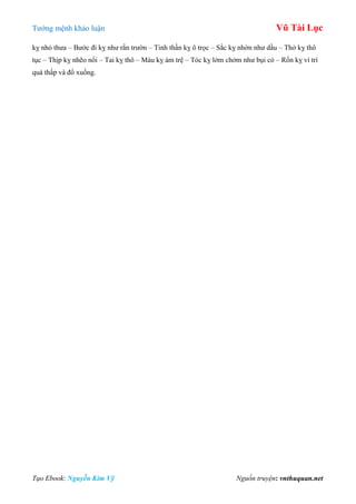 Tƣớng mệnh khảo luận Vũ Tài Lục
Tạo Ebook: Nguyễn Kim Vỹ Nguồn truyện: vnthuquan.net
kỵ nhỏ thƣa – Bƣớc đi kỵ nhƣ rắn trƣờn – Tinh thần kỵ ô trọc – Sắc kỵ nhờn nhƣ dầu – Thở kỵ thô
tục – Thịp kỵ nhẽo nổi – Tai kỵ thô – Máu kỵ ám trệ – Tóc kỵ lởm chởm nhƣ bụi cỏ – Rốn kỵ ví trí
quá thấp và đổ xuống.
 