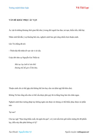Tƣớng mệnh khảo luận Vũ Tài Lục
Tạo Ebook: Nguyễn Kim Vỹ Nguồn truyện: vnthuquan.net
VẤN ĐỀ KHẮC PHỤC ÁC VẬN
Ác vận là những khoảng thời gian bất nhƣ ý trong đời ngƣời lao đao, tai nạn, thiếu tiền, thất bại.
Nhân sinh bất đắc ý sự thƣờng bát cửu, nghịch cảnh bao giờ cũng nhiều hơn thuận cảnh.
Lão Tử chẳng đã nói:
- Thiên địa bất nhân dĩ vạn vật vi sô cẩu.
Cuộc đời nhƣ cụ Nguyễn Gia Thiều tả:
Mùi tục lụy lưỡi tê tân khổ
Đường thế đồ gót rỗ khi khu.
Thuận cảnh chỉ có thể gặp chứ không thể tìm hay cầu xin (khả ngộ bất khả cầu).
Không Tử bảo rằng nếu nhƣ có thể cầu đƣợc phú quý thì ta bằng lòng làm tên chăn ngựa.
Nghịch cảnh theo tƣớng pháp tuy không ngăn cản đƣợc nó nhƣng có thể khắc phục đƣợc nó phần
nào.
Tại sao?
Câu tục ngũ “Họa tòng khẩu xuất, đa ngôn đa quá”, có ý nói nếu kìm giữ mồm miệng thì đỡ phiền
lụy, điều này đâu phải không có lý?
 