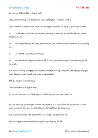 Tƣớng mệnh khảo luận Vũ Tài Lục
Tạo Ebook: Nguyễn Kim Vỹ Nguồn truyện: vnthuquan.net
Kế cuối của 36 Kế là Tẩu vi thƣợng sách.
Chạy, chờ thời không xuẩn động là một hành vi khắc phục ác vận trên chính trị.
Căn cứ vào triết lý nhân sinh thì thuận cảnh hay nghịch cảnh đến với ngƣời ta qua 4 nguyên nhân:
a) Do thiên tai chi họa, họa gây nên bởi hiện tƣợng tự nhiên: lụt lội, hạn hán mất mùa, núi đổ,
dông bão, tai nạn.
b) Do con ngƣời không thích ứng đƣợc với hoàn cảnh tự nhiên, với chế độ xã hội, với cuộc sống
mới.
c) Do sự tranh sống tƣơng tàn tƣơng sát.
d) Do cá nhân dục vọng quá nhiều đến nỗi bị sa lầy nhƣ mê cờ, mê bạc, tự tử hay vong gia bại
sản vì gái.
Nếu nhân loại không khắc phục đƣợc thiên tai nhân họa, kiến lập xã hội mới, chế ngự dục vọng quá
nhiều thì đƣơng nhiên nghịch cảnh nhiều hơn thuận cảnh.
Thế cho nên mới có thể nói rằng:
“Tam phần nhân sự thất phần thiên”.
Ác vận tới, con ngƣời khả dĩ khắc phục ác vận để giảm bớt mũi nhọn của ác vận.
Vô luận bọn dung tục phàm phu hay anh hùng hào kiệt ai ai cũng đều có thể nghịch cảnh và thuận
cảnh. Mỗi ngƣời đứng một chỗ khác nhau nên Sở Ngộ không thể giống nhau.
Sinh ra đời vào lúc thái bình thịnh thế tất cuộc sống đỡ bấp bênh chìm nổi.
Sinh ra đời gặp lúc tao loạn nhiễu nhƣơng tất cuộc sống đầy bất trắc.
 