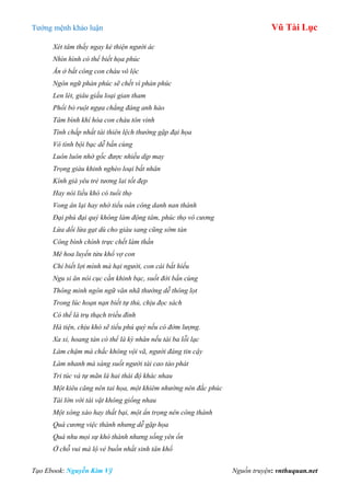 Tƣớng mệnh khảo luận Vũ Tài Lục
Tạo Ebook: Nguyễn Kim Vỹ Nguồn truyện: vnthuquan.net
Xét tâm thấy ngay kẻ thiện người ác
Nhìn hình có thể biết họa phúc
Ăn ở bất công con cháu vô lộc
Ngôn ngữ phản phúc sẽ chết vì phản phúc
Len lét, giâu giấu loại gian tham
Phổi bò ruột ngựa chẳng đáng anh hào
Tâm bình khí hòa con cháu tôn vinh
Tính chấp nhất tài thiên lệch thường gặp đại họa
Vô tình bội bạc dễ bần cùng
Luôn luôn nhớ gốc được nhiều dịp may
Trọng giàu khinh nghèo loại bất nhân
Kính già yêu trẻ tương lai tốt đẹp
Hay nói liều khó có tuổi thọ
Vong ân lại hay nhớ tiểu oán công danh nan thành
Đại phú đại quý không làm động tâm, phúc thọ vô cương
Lừa dối lừa gạt dù cho giàu sang cũng sớm tàn
Công bình chính trực chết làm thần
Mê hoa luyến tửu khổ vợ con
Chỉ biết lợi mình mà hại người, con cái bất hiếu
Ngu si ăn nói cục cằn khinh bạc, suốt đời bần cùng
Thông minh ngôn ngữ văn nhã thường dễ thông lọt
Trong lúc hoạn nạn biết tự thủ, chịu đọc sách
Có thể là trụ thạch triều đình
Hà tiện, chịu khó sẽ tiểu phú quý nếu có đởm lượng.
Xa xỉ, hoang tàn có thể là kỳ nhân nếu tài ba lỗi lạc
Làm chậm mà chắc không vội vã, người đáng tin cậy
Làm nhanh mà sáng suốt người tài cao tảo phát
Tri túc và tự mãn là hai thái độ khác nhau
Một kiêu căng nên tai họa, một khiêm nhường nên đắc phúc
Tài lớn với tài vặt không giống nhau
Một xông xáo hay thất bại, một ẩn trọng nên công thành
Quá cương việc thành nhưng dễ gặp họa
Quá nhu mọi sự khó thành nhưng sống yên ổn
Ở chỗ vui mà lộ vẻ buồn nhất sinh tân khổ
 