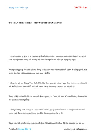 Tƣớng mệnh khảo luận Vũ Tài Lục
Tạo Ebook: Nguyễn Kim Vỹ Nguồn truyện: vnthuquan.net
TRI NHÂN THIÊN NHIỆM - BIẾT NGƢỜI ĐỂ DÙNG NGƢỜI
Học tƣớng pháp để xem ai sẽ chết non, chết yểu hay thọ bẩy tám mƣơi, hoặc ai sẽ giàu có nứt đố đổ
vách hay nghèo rớt mồng tơi. Nhƣng đấy mới chỉ là phần tìm hiểu vận mạng một ngƣời.
Nhƣng tƣớng pháp còn đem lại cho chúng ta một điều hữu ích khác là biết ngƣời để dùng ngƣời, biết
ngƣời làm bạn, biết ngƣời để cùng mƣu toan việc lớn.
Những độc giả nào đã đọc Tam Quốc Chí chắc chƣa quên cái tƣớng Ngụy Diên chói xƣơng phản chủ
mà Khổng Minh Gia Cát biết trƣớc để phòng trong cẩm nang giao cho Mã Đại xử tội.
Trong vở kịch của nhà đại văn hào Anh Shakespeare, vở César, có đoạn: César nhìn thấy Cassius bèn
bảo cận thần của ông rằng:
- Các ngƣơi hãy canh chừng tên Cassius kia. Vóc nó gầy guộc với đôi mắt võ vàng của nhiều đêm
không ngủ. Ta sợ những ngƣời nhƣ hắn. Hắn đang mƣu toan hại ta đó.
Từ cổ xƣa, lịch sử nhiều lần chứng minh rằng: Tất cả thành công hay thất bại quá nửa thu vào hai
 