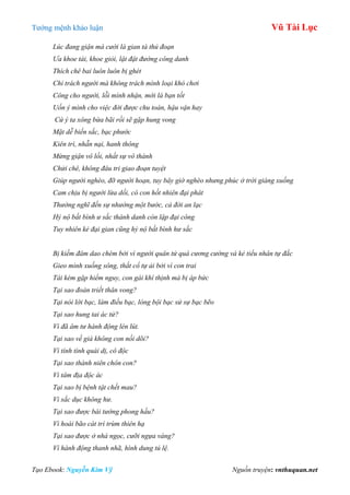 Tƣớng mệnh khảo luận Vũ Tài Lục
Tạo Ebook: Nguyễn Kim Vỹ Nguồn truyện: vnthuquan.net
Lúc đang giận mà cười là gian tà thủ đoạn
Ưa khoe tài, khoe giỏi, lật đật đường công danh
Thích chê bai luôn luôn bị ghét
Chỉ trách người mà không trách mình loại khó chơi
Công cho người, lỗi mình nhận, mới là bạn tốt
Uốn ý mình cho việc đời được chu toàn, hậu vận hay
Cứ ý ta xông bừa bãi rồi sẽ gặp hung vong
Mặt dễ biến sắc, bạc phước
Kiên trì, nhẫn nại, hanh thông
Mừng giận vô lối, nhất sự vô thành
Chửi chê, không đâu tri giao đoạn tuyệt
Giúp người nghèo, đỡ người hoạn, tuy bây giờ nghèo nhưng phúc ở trời giáng xuống
Cam chịu bị người lừa dối, có con hốt nhiên đại phát
Thường nghĩ đến sự nhường một bước, cả đời an lạc
Hỷ nộ bất bình ư sắc thành danh còn lập đại công
Tuy nhiên kẻ đại gian cũng hỷ nộ bất bình hư sắc
Bị kiếm đâm dao chém bởi vì người quân tử quá cương cường và kẻ tiểu nhân tự đắc
Gieo mình xuống sông, thắt cổ tự ải bởi vì con trai
Tài kém gặp hiểm nguy, con gái khí thịnh mà bị áp bức
Tại sao đoản triết thân vong?
Tại nói lời bạc, làm điều bạc, lòng bội bạc sử sự bạc bẽo
Tại sao hung tai ác tử?
Vì đã âm tư hành động lén lút.
Tại sao về già không con nối dõi?
Vì tính tình quái dị, cô độc
Tại sao thành niên chôn con?
Vì tâm địa độc ác
Tại sao bị bệnh tật chết mau?
Vì sắc dục không hư.
Tại sao được bái tướng phong hầu?
Vì hoài bão cát trí trùm thiên hạ
Tại sao được ở nhà ngọc, cưỡi ngựa vàng?
Vì hành động thanh nhã, hình dung tú lệ.
 