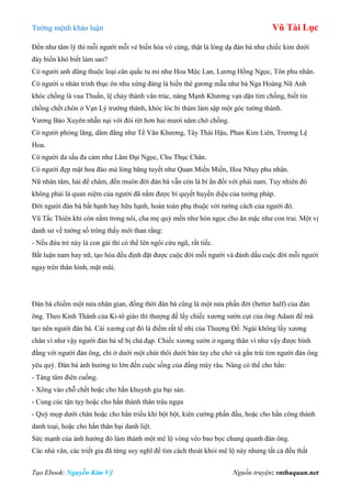 Tƣớng mệnh khảo luận Vũ Tài Lục
Tạo Ebook: Nguyễn Kim Vỹ Nguồn truyện: vnthuquan.net
Đến nhƣ tâm lý thì mỗi ngƣời mỗi vẻ biến hóa vô cùng, thật là lòng dạ đàn bà nhƣ chiếc kim dƣới
đáy biển khó biết làm sao?
Có ngƣời anh dũng thuộc loại cân quắc tu mi nhƣ Hoa Mộc Lan, Lƣơng Hồng Ngọc, Tôn phu nhân.
Có ngƣời u nhàn trinh thục ôn nhu xứng đáng là hiền thê gƣơng mẫu nhƣ bà Nga Hoàng Nữ Anh
khóc chồng là vua Thuấn, lệ chảy thành vân trúc, nàng Mạnh Khƣơng vạn dặn tìm chồng, biết tin
chồng chết chôn ở Vạn Lý trƣờng thành, khóc lóc bi thảm làm sập một góc tƣờng thành.
Vƣơng Bảo Xuyên nhẫn nại với đói rét hơn hai mƣơi năm chờ chồng.
Có ngƣời phóng lãng, dâm đãng nhƣ Tề Văn Khƣơng, Tây Thái Hậu, Phan Kim Liên, Trƣơng Lệ
Hoa.
Có ngƣời đa sầu đa cảm nhƣ Lâm Đại Ngọc, Chu Thục Chân.
Có ngƣời đẹp mặt hoa đào mà lòng băng tuyết nhƣ Quan Miến Miến, Hoa Nhụy phu nhân.
Nữ nhân tâm, hải để châm, đến muôn đời đàn bà vẫn còn là bí ẩn đối với phái nam. Tuy nhiên đó
không phải là quan niệm của ngƣời đã nắm đƣợc bí quyết huyền diệu của tƣớng pháp.
Đời ngƣời đàn bà bất hạnh hay hữu hạnh, hoàn toàn phụ thuộc với tƣớng cách của ngƣời đó.
Vũ Tắc Thiên khi còn nằm trong nôi, cha mẹ quý mến nhƣ hòn ngọc cho ăn mặc nhƣ con trai. Một vị
danh sƣ về tƣớng số trông thấy mới than rằng:
- Nếu đứa trẻ này là con gái thì có thể lên ngôi cửu ngũ, rất tiếc.
Bất luận nam hay nữ, tạo hóa đều định đặt đƣợc cuộc đời mỗi ngƣời và đánh dấu cuộc đời mỗi ngƣời
ngay trên thân hình, mặt mũi.
Đàn bà chiếm một nửa nhân gian, đồng thời đàn bà cũng là một nửa phần đời (better half) của đàn
ông. Theo Kinh Thánh của Ki-tô giáo thì thƣợng đế lấy chiếc xƣơng sƣờn cụt của ông Adam để mà
tạo nên ngƣời đàn bà. Cái xƣơng cụt đó là điểm rất tế nhị của Thƣợng Đế. Ngài không lấy xƣơng
chân vì nhƣ vậy ngƣời đàn bà sẽ bị chà đạp. Chiếc xƣơng sƣờn ở ngang thân vì nhƣ vậy đƣợc bình
đẳng với ngƣời đàn ông, chỉ ở dƣới một chút thôi dƣới bàn tay che chở và gần trái tim ngƣời đàn ông
yêu quý. Đàn bà ảnh hƣởng to lớn đến cuộc sống của đấng mày râu. Nàng có thể cho hắn:
- Táng tâm điên cuồng.
- Xông vào chỗ chết hoặc cho hắn khuynh gia bại sản.
- Cung cúc tận tụy hoặc cho hắn thành thân trâu ngựa
- Quỳ mọp dƣới chân hoặc cho hắn triều khí bột bột, kiên cƣờng phấn đấu, hoặc cho hắn công thành
danh toại, hoặc cho hắn thân bại danh liệt.
Sức mạnh của ảnh hƣởng đó làm thành một mê lộ vòng vèo bao bọc chung quanh đàn ông.
Các nhà văn, các triết gia đã từng suy nghĩ để tìm cách thoát khỏi mê lộ này nhƣng tất cả đều thất
 