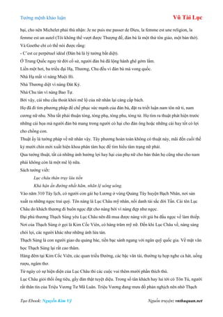 Tƣớng mệnh khảo luận Vũ Tài Lục
Tạo Ebook: Nguyễn Kim Vỹ Nguồn truyện: vnthuquan.net
bại, cho nên Michelet phải thú nhận: Je ne puis me passer de Dieu, la femme est une religion, la
femme est un autel (Tôi không thể vƣợt đƣợc Thƣợng đế, đàn bà là một thứ tôn giáo, một bàn thờ).
Và Goethe chỉ có thể nói đƣợc rằng:
- C’est ce perpétuel idéal (Đàn bà là lý tƣởng bất diệt).
Ở Trung Quốc ngay từ đời cổ sử, ngƣời đàn bà đã lộng hành ghê gớm lắm.
Liền một hơi, ba triều đại Hạ, Thƣơng, Chu đều vì đàn bà mà vong quốc.
Nhà Hạ mất vì nàng Muội Hỉ.
Nhà Thƣơng diệt vì nàng Đát Kỷ.
Nhà Chu tàn vì nàng Bao Tự.
Bởi vậy, cái nhu cầu thoát khỏi mê lộ của nữ nhân lại càng cấp bách.
Họ đã đi tìm phƣơng pháp để chế phục sức mạnh của đàn bà, đặt ra triết luận nam tôn nữ ti, nam
cƣơng nữ nhu. Nhu tất phải thuận tòng, tòng phụ, tòng phu, tòng tử. Họ tìm ra thuật phát hiện trƣớc
những cái họa mà ngƣời đàn bà mang trong ngƣời có hại cho đàn ông hoặc những cái hay tốt có lợi
cho chồng con.
Thuật ấy là tƣớng pháp về nữ nhân vậy. Tây phƣơng hoàn toàn không có thuật này, mãi đến cuối thế
kỷ mƣời chín mới xuất hiện khoa phân tâm học để tìm hiểu tâm trạng nữ phái.
Qua tƣớng thuật, tất cả những ảnh hƣởng lợi hay hại của phụ nữ cho bản thân họ cũng nhƣ cho nam
phái không còn là một mê lộ nữa.
Sách tƣớng viết:
Lục châu thân trụy lâu tiền
Khả hận ấn đường nhất hãm, nhãn lệ uông uông.
Vào năm 310 Tây lịch, có ngƣời con gái họ Lƣơng ở vùng Quảng Tây huyện Bạch Nhân, nơi sản
xuất ra những ngọc trai quý. Tên nàng là Lục Châu mỹ nhân, nổi danh tài sắc đời Tấn. Cái tên Lục
Châu do khách thƣơng đi buôn ngọc đặt cho nàng bởi vì nàng đẹp nhƣ ngọc.
Đại phú thƣơng Thạch Sùng yêu Lục Châu nên đã mua đƣợc nàng với giá ba đấu ngọc về làm thiếp.
Nơi của Thạch Sùng ở gọi là Kim Cốc Viên, có hàng trăm mỹ nữ. Đến khi Lục Châu về, nàng sáng
chói lọi, các ngƣời khác nhƣ những ánh lửa tàn.
Thạch Sùng là con ngƣời giao du quảng bác, tiền bạc sánh ngang với ngân quỹ quốc gia. Về mặt văn
học Thạch Sùng lại rất cao thâm.
Hàng đêm tại Kim Cốc Viên, các quan triều Đƣờng, các bậc văn tài, thƣờng tụ họp nghe ca hát, uống
rƣợu, ngâm thơ.
Từ ngày có sự hiện diện của Lục Châu thì các cuộc vui thêm mƣời phần thích thú.
Lục Châu giỏi thổi ống tiêu, gẩy đàn thật tuyệt diệu. Trong số tân khách hay lui tới có Tôn Tú, ngƣời
rất thân tín của Triệu Vƣơng Tƣ Mã Luân. Triệu Vƣơng đang mƣu đồ phản nghịch nên nhờ Thạch
 