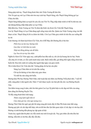 Tƣớng mệnh khảo luận Vũ Tài Lục
Tạo Ebook: Nguyễn Kim Vỹ Nguồn truyện: vnthuquan.net
Sùng giúp một tay. Thạch Sùng thoái thác nên Triệu Vƣơng để tâm thù.
Tôn Tú quá say mê Lục Châu nên tìm mọi cách hại Thạch Sùng, nếu Thạch Sùng không gả Lục
Châu cho hắn.
Thạch Sùng khẳng khái cự tuyệt lời yêu cầu của Tôn Tú. Ông chấp nhận mình có thể bị nhà tan cửa
nát nhƣng không chấp nhận phải xa Lục Châu.
Một đêm kia, Triệu Vƣơng sai Tôn Tú đem đại binh vây Kim Cốc Viên bắt Thạch Sùng.
Lúc ấy Thạch Sùng và Lục Châu đang ngồi uống rƣợu trên lầu. Quân của Triệu Vƣơng xông vào bắt
đƣợc cả hai. Thạch Sùng bị lôi ra chém tức khắc. Còn Lục Châu gieo mình từ trên lầu cao xuống đất
tự sát.
Cảm thƣơng với thảm kịch Kim Cốc Viên, thi sĩ Đỗ Mục đời Đƣờng đã có bài thơ:
Phồn hoa sự tán trục hương trần
Lưu thủy vô tình thảo tự xuân
Nhật mộ đông phóng oán đề điểu
Lạc hoa do tự trụy lâu nhân
Nghĩa là: Kim Cốc Viên ngày nay, cảnh phồn hoa đâu mất cả, chỉ còn lại hoang tàn tro bụi. Nƣớc
vẫn chảy đi vô tình, cỏ vẫn xanh mƣớt mùa xuân. Buổi chiều đến, gió đông thổi nghe tiếng chim kêu
buồn bã. Hoa trên cành rơi xuống nhƣ ngƣời đẹp ngày xƣa gieo mình.
Thi sĩ nhìn Kim Cốc Viên nhƣ thế. Tƣớng pháp chỉ hạ hai câu phú:
Nàng Lục Châu thân rơi từ trên lầu xuống
Chỉ tại ấn đƣờng có hai chân mày giao nhau
Và mắt lúc nào cũng ƣớt buồn.
Dƣơng Quý Phi hay Dƣơng Thái Chân, một tuyệt đại mỹ nhân của Đƣờng Triều,thuở nhỏ, 7 tuổi bố
chết, nàng phải ở nhà ngƣời chú. Năm 17 tuổi đƣợc tuyển vào làm phi tần cho vua Đƣờng Huyền
Tôn.
Âm thầm trong cung 6 năm, nhờ tên thái giám Cao Lực Sỹ phát hiện ra sắc đẹp mê hồn của nàng
đem dâng lên Đƣờng Huyền Tôn.
Từ đấy nàng thoát khỏi tình trạng:
Thâm cung lạnh ngắt như tờ
Cửa châu gió lọt, rèm ngà sương treo.
Dƣơng Thái Chân lên ngôi quý phi thì nàng sủng phi trƣớc đây là Mai Phi hoàn toàn thất sủng.
Dƣơng quý phi với sắc đẹp nhễ nhại, nõn nà đã làm đảo lộn hẳn quan niệm về sắc đẹp và văn học đời
Đƣờng và ảnh hƣởng đến phong tục tập quán xã hội.
Trƣớc kia, ngƣời đàn bà phải vóc liễu mình mai mới là tuyệt sắc. Nay giai nhân cần nhƣ đóa hải
đƣờng, mẫu đơn có da thịt, dầy dầy sẵn đúc.
 