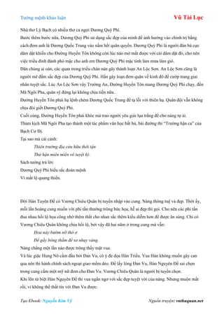 Tƣớng mệnh khảo luận Vũ Tài Lục
Tạo Ebook: Nguyễn Kim Vỹ Nguồn truyện: vnthuquan.net
Nhà thơ Lý Bạch có nhiều thơ ca ngợi Dƣơng Quý Phí.
Bƣớc thêm bƣớc nữa, Dƣơng Quý Phi sử dụng sắc đẹp của mình để ảnh hƣởng vào chính trị bằng
cách đem anh là Dƣơng Quốc Trung vào nắm hết quân quyền. Dƣơng Quý Phi là ngƣời đàn bà cực
dâm dật khiến cho Đƣờng Huyền Tôn không còn lúc nào mở mắt đƣợc với cái dâm dật đó, cho nên
việc triều đình đành phó mặc cho anh em Dƣơng Quý Phi mặc tình làm mƣa làm gió.
Dân chúng ai oán, các quan trong triều chán nản gây thành loạn An Lộc Sơn. An Lộc Sơn cũng là
ngƣời mê đắm sắc đẹp của Dƣơng Quý Phi. Hắn gây loạn đem quân về kinh đô để cƣớp trang giai
nhân tuyệt sắc. Lúc An Lộc Sơn vây Trƣờng An, Đƣờng Huyền Tôn mang Dƣơng Quý Phi chạy, đến
Mã Ngôi Pha, quân sỹ đứng lại không chịu tiến nữa.
Đƣờng Huyền Tôn phải hạ lệnh chém Dƣơng Quốc Trung để tạ lỗi với thiên hạ. Quân đội vẫn không
chịu đòi giết Dƣơng Quý Phi.
Cuối cùng, Đƣờng Huyền Tôn phải khóc mà trao ngƣời yêu giải lụa trắng để cho nàng tự ải.
Thảm kịch Mã Ngôi Pha tạo thành một tác phẩm văn học bất hủ, bài đƣờng thi “Trƣờng hận ca” của
Bạch Cƣ Dị.
Tại sao mà cái cảnh:
Thiên trường địa cửu hữu thời tận
Thử hận miên miên vô tuyệt kỳ.
Sách tƣớng trả lời:
Dƣơng Quý Phi hiếu sắc đoản mệnh
Vì mắt lộ quang thiển.
Đời Hán Tuyên Đế có Vƣơng Chiêu Quân bị tuyển nhập vào cung. Nàng thông tuệ và đẹp. Thời ấy,
mỗi lần hoàng cung muốn vời phi tần thƣờng trông bức họa, hễ ai đẹp thì gọi. Cho nên các phi tần
đua nhau hối lộ họa công nhờ thêm thắt cho nhan sắc thêm kiều diễm hơn để đƣợc ân sủng. Chỉ có
Vƣơng Chiêu Quân không chịu hối lộ, bởi vậy đã hai năm ở trong cung mà vẫn:
Hoa này bướm nỡ thờ ơ
Để gầy bông thắm để sơ nhụy vàng.
Nàng chẳng một lần nào đƣợc trông thấy mặt vua.
Và lúc giặc Hung Nô cầm đầu bởi Đan Vu, có ý đe dọa Hán Triều. Vua Hán không muốn gây can
qua nên thi hành chính sách ngoại giao mềm dẻo. Để lấy lòng Đan Vu, Hán Nguyên Đế sai chọn
trong cung cấm một mỹ nữ đem cho Đan Vu. Vƣơng Chiêu Quân là ngƣời bị tuyển chọn.
Khi lên từ biệt Hán Nguyên Đế thì vua ngẩn ngơ với sắc đẹp tuyệt vời của nàng. Nhƣng muộn mất
rồi, vì không thể thất tín với Đan Vu đƣợc.
 