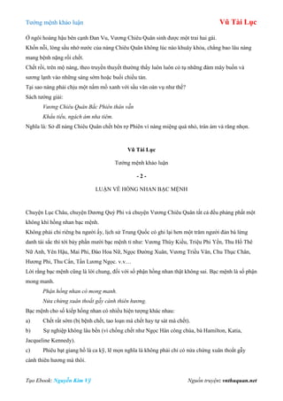 Tƣớng mệnh khảo luận Vũ Tài Lục
Tạo Ebook: Nguyễn Kim Vỹ Nguồn truyện: vnthuquan.net
Ở ngôi hoàng hậu bên cạnh Đan Vu, Vƣơng Chiêu Quân sinh đƣợc một trai hai gái.
Khốn nỗi, lòng sầu nhớ nƣớc của nàng Chiêu Quân không lúc nào khuây khỏa, chẳng bao lâu nàng
mang bệnh nặng rồi chết.
Chết rồi, trên mộ nàng, theo truyền thuyết thƣờng thấy luôn luôn có tụ những đám mây buồn và
sƣơng lạnh vào những sáng sớm hoặc buổi chiều tàn.
Tại sao nàng phải chịu một nấm mồ xanh với sầu vân oán vụ nhƣ thế?
Sách tƣớng giải:
Vương Chiêu Quân Bắc Phiên thân vẫn
Khẩu tiểu, ngách ám nha tiêm.
Nghĩa là: Sở dĩ nàng Chiêu Quân chết bên rợ Phiên vì nàng miệng quá nhỏ, trán ám và răng nhọn.
Vũ Tài Lục
Tƣớng mệnh khảo luận
- 2 -
LUẬN VỀ HỒNG NHAN BẠC MỆNH
Chuyện Lục Châu, chuyện Dƣơng Quý Phi và chuyện Vƣơng Chiêu Quân tất cả đều phảng phất một
không khí hồng nhan bạc mệnh.
Không phải chỉ riêng ba ngƣời ấy, lịch sử Trung Quốc có ghi lại hơn một trăm ngƣời đàn bà lừng
danh tài sắc thì tới bảy phần mƣời bạc mệnh tỉ nhƣ: Vƣơng Thúy Kiều, Triệu Phi Yến, Thu Hồ Thê
Nữ Anh, Yên Hậu, Mai Phi, Đào Hoa Nữ, Ngọc Đƣờng Xuân, Vƣơng Triều Vân, Chu Thục Chân,
Hƣơng Phi, Thu Cẩn, Tần Lƣơng Ngọc. v.v…
Lời rằng bạc mệnh cũng là lời chung, đối với số phận hồng nhan thật không sai. Bạc mệnh là số phận
mong manh.
Phận hồng nhan có mong manh.
Nửa chừng xuân thoắt gẫy cành thiên hương.
Bạc mệnh cho số kiếp hồng nhan có nhiều hiện tƣợng khác nhau:
a) Chết rất sớm (bị bệnh chết, tao loạn mà chết hay tự sát mà chết).
b) Sự nghiệp không lâu bền (vì chồng chết nhƣ Ngọc Hân công chúa, bà Hamilton, Katia,
Jacqueline Kennedy).
c) Phiêu bạt giang hồ là ca kỹ, lẽ mọn nghĩa là không phải chỉ có nửa chừng xuân thoắt gẫy
cành thiên hƣơng mà thôi.
 