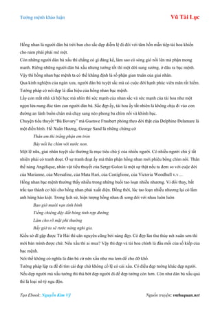 Tƣớng mệnh khảo luận Vũ Tài Lục
Tạo Ebook: Nguyễn Kim Vỹ Nguồn truyện: vnthuquan.net
Hồng nhan là ngƣời đàn bà trời ban cho sắc đẹp diễm lệ đi đôi với tâm hồn mẫn tiệp tài hoa khiến
cho nam phái phải mê mệt.
Còn những ngƣời đàn bà xấu thì chẳng có gì đáng kể, làm sao có sóng gió nổi lên mà phận mong
manh. Riêng những ngƣời đàn bà xấu nhƣng tƣớng tốt thì một đời sung sƣớng, ở đâu ra bạc mệnh.
Vậy thì hồng nhan bạc mệnh ta có thể khẳng định là số phận gian truân của giai nhân.
Qua kinh nghiệm của ngàn xƣa, ngƣời đàn bà tuyệt sắc mà có cuộc đời hạnh phúc viên mãn rất hiếm.
Tƣớng pháp có nói đẹp là dấu hiệu của hồng nhan bạc mệnh.
Lấy con mắt nhà xã hội học mà nhìn thì sức mạnh của nhan sắc và sức mạnh của tài hoa nhƣ một
ngọn lửa nung đúc tâm can ngƣời đàn bà. Sắc đẹp ấy, tài hoa ấy tất nhiên là không chịu đi vào con
đƣờng an lành buồn chán mà chạy sang nẻo phong ba chìm nổi và khinh bạc.
Chuyện tiểu thuyết “Bà Bovary” mà Gustave Fraubert phỏng theo đời thật của Delphine Delamare là
một điển hình. Hồ Xuân Hƣơng, George Sand là những chứng cớ
Thân em thì trắng phận em tròn
Bảy nổi ba chìm với nước non.
Một lẽ nữa, giai nhân tuyệt sắc thƣờng là mục tiêu chú ý của nhiều ngƣời. Có nhiều ngƣời chú ý tất
nhiên phải có tranh đoạt. Ở sự tranh đoạt ấy mà thân phận hồng nhan mới phiêu bồng chìm nổi. Thân
thế nàng Angélique, nhân vật tiểu thuyết của Serge Golon là một sự thật nếu ta đem so với cuộc đời
của Marianne, của Messaline, của Mata Hari, của Castiglione, của Victoria Woodhull v.v…
Hồng nhan bạc mệnh thƣờng thấy nhiều trong những buổi tao loạn nhiễu nhƣơng. Vì đổi thay, bất
trắc tạo thành cơ hội cho hồng nhan phải xuất diện. Đồng thời, lúc tao loạn nhiễu nhƣơng lại có lắm
anh hùng hào kiệt. Trong lịch sử, hiện tƣợng hồng nhan đi song đôi với nhau luôn luôn
Bao giờ mười vạn tinh binh
Tiếng chiêng dậy đất bóng tinh rợp đường
Làm cho rõ mặt phi thường
Bấy giờ ta sẽ rước nàng nghi gia.
Kiều sở dĩ gặp đƣợc Từ Hải thì căn nguyên cũng bởi nàng đẹp. Có đẹp làn thu thủy nét xuân sơn thì
mới bán mình đƣợc chứ. Nếu xấu thì ai mua? Vậy thì đẹp và tài hoa chính là đầu mối của số kiếp của
bạc mệnh.
Nói thế không có nghĩa là đàn bà cứ nên xấu nhƣ ma lem để cho đỡ khổ.
Tƣớng pháp lập ra để đi tìm cái đẹp chứ không cổ lệ có cái xấu. Có điều đẹp tƣớng khác đẹp ngƣời.
Nếu đẹp ngƣời mà xấu tƣớng thì thà bớt đẹp ngƣời đi để đẹp tƣớng còn hơn. Còn nhƣ đàn bà xấu quá
thì là loại nô tỳ ngu độn.
 