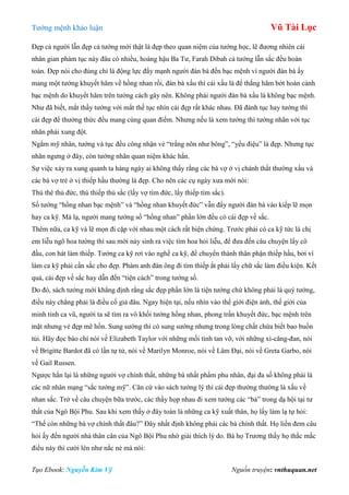 Tƣớng mệnh khảo luận Vũ Tài Lục
Tạo Ebook: Nguyễn Kim Vỹ Nguồn truyện: vnthuquan.net
Đẹp cả ngƣời lẫn đẹp cả tƣớng mới thật là đẹp theo quan niệm của tƣớng học, lẽ đƣơng nhiên cái
nhân gian phàm tục này đâu có nhiều, hoàng hậu Ba Tƣ, Farah Dibah cả tƣớng lẫn sắc đều hoàn
toàn. Đẹp nói cho đúng chỉ là động lực đẩy mạnh ngƣời đàn bà đến bạc mệnh vì ngƣời đàn bà ấy
mang một tƣớng khuyết hãm về hồng nhan rồi, đàn bà xấu thì cái xấu là để thắng hãm bớt hoàn cảnh
bạc mệnh do khuyết hãm trên tƣớng cách gây nên. Không phải ngƣời đàn bà xấu là không bạc mệnh.
Nhƣ đã biết, mắt thầy tƣớng với mắt thế tục nhìn cái đẹp rất khác nhau. Đã đành tục hay tƣớng thì
cái đẹp để thƣởng thức đều mang cùng quan điểm. Nhƣng nếu là xem tƣớng thì tƣớng nhãn với tục
nhãn phải xung đột.
Ngắm mỹ nhân, tƣớng và tục đều công nhận vẻ “trắng nõn nhƣ bông”, “yểu điệu” là đẹp. Nhƣng tục
nhãn ngƣng ở đây, còn tƣớng nhãn quan niệm khác hẳn.
Sự việc xảy ra xung quanh ta hàng ngày ai không thấy rằng các bà vợ ở vị chánh thất thƣờng xấu và
các bà vợ trẻ ở vị thiếp hầu thƣờng là đẹp. Cho nên các cụ ngày xƣa mới nói:
Thú thê thủ đức, thú thiếp thủ sắc (lấy vợ tìm đức, lấy thiếp tìm sắc).
Số tƣớng “hồng nhan bạc mệnh” và “hồng nhan khuyết đức” vẫn đẩy ngƣời đàn bà vào kiếp lẽ mọn
hay ca kỹ. Mà lạ, ngƣời mang tƣớng số “hồng nhan” phần lớn đều có cái đẹp về sắc.
Thêm nữa, ca kỹ và lẽ mọn đi cặp với nhau một cách rất biện chứng. Trƣớc phải có ca kỹ tức là chị
em liễu ngõ hoa tƣờng thì sau mới nảy sinh ra việc tìm hoa hỏi liễu, để đƣa đến câu chuyện lấy cô
đầu, con hát làm thiếp. Tƣớng ca kỹ rơi vào nghề ca kỹ, để chuyển thành thân phận thiếp hầu, bởi vì
làm ca kỹ phải cần sắc cho đẹp. Phàm anh đàn ông đi tìm thiếp ắt phải lấy chữ sắc làm điều kiện. Kết
quả, cái đẹp về sắc hay dẫn đến “tiện cách” trong tƣớng số.
Do đó, sách tƣớng mới khẳng định rằng sắc đẹp phần lớn là tiện tƣớng chứ không phải là quý tƣớng,
điều này chẳng phải là điều cổ giả đâu. Ngay hiện tại, nếu nhìn vào thế giới điện ảnh, thế giới của
minh tinh ca vũ, ngƣời ta sẽ tìm ra vô khối tƣớng hồng nhan, phong trần khuyết đức, bạc mệnh trên
mặt nhƣng vẻ đẹp mê hồn. Sung sƣớng thì có sung sƣớng nhƣng trong lòng chất chứa biết bao buồn
tủi. Hãy đọc báo chí nói về Elizabeth Taylor với những mối tình tan vỡ, với những xì-căng-đan, nói
về Brigitte Bardot đã có lần tự tử, nói về Marilyn Monroe, nói về Lâm Đại, nói về Greta Garbo, nói
về Gail Russen.
Ngƣợc hẳn lại là những ngƣời vợ chính thất, những bà nhất phẩm phu nhân, đại đa số không phải là
các nữ nhân mạng “sắc tƣớng mỹ”. Căn cứ vào sách tƣớng lý thì cái đẹp thƣờng thƣờng là xấu về
nhan sắc. Trở về câu chuyện bữa trƣớc, các thầy họp nhau đi xem tƣớng các “bà” trong dạ hội tại tƣ
thất của Ngô Bội Phu. Sau khi xem thấy ở đây toàn là những ca kỹ xuất thân, họ lấy làm lạ tự hỏi:
“Thế còn những bà vợ chính thất đâu?” Đây nhất định không phải các bà chính thất. Họ liền đem câu
hỏi ấy đến ngƣời nhà thân cân của Ngô Bội Phu nhờ giải thích lý do. Bà họ Trƣơng thấy họ thắc mắc
điều này thì cƣời lên nhƣ nắc nẻ mà nói:
 