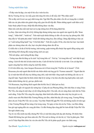 Tƣớng mệnh khảo luận Vũ Tài Lục
Tạo Ebook: Nguyễn Kim Vỹ Nguồn truyện: vnthuquan.net
- Ở đây toàn bà đẹp, còn một lô bà xấu ở trên kia kìa.
Bà họ Trƣơng chỉ tay vào mấy gian nhà rộng lớn trên có đề mấy chữ “Phu nhân sảnh”.
Thì ra đây mới là nơi cao quý nhất trong nhà. Ngô Bội Phu phu nhân vốn rất coi trọng địa vị chánh
thất của các phu nhân nên giành riêng mấy gian lớn để tiếp đãi. Phàm những ngƣời xuất thân ca kỹ
hoặc thuộc phận lẽ mọn, thiếp hầu đều không đƣợc vào đây.
Đàm tiên sinh đƣa mắt một lƣợt nơi tụ tập chừng hơn 20 bà đang đánh bài.
Lạ thay. Quá nửa trông rất cũ kỹ, không đẹp nhƣng tƣớng mạo của ngƣời nào ngƣời ấy đều “đoan
trang”, “nhân tĩnh”, “minh mị”. Trên mặt tuyệt nhiên không có dấu vết của trụy lạc phong trần. Hết
thảy đều là “kết phát phu nhân” (Suốt đời không trăng hoa, lắm chồng). Dáng dấp không ti hào cái
vẻ “xuất tƣớng hồng hạnh” hay “tì bà biệt điệu”. Tính tất cả gồm 24 bà, chia làm hai loại: loại danh
phận cao nhƣng nhan sắc xấu, loại vừa phải nhƣng nhan sắc dễ ƣa.
Có điều thú vị là đa số bà bộ trƣởng, tỉnh trƣởng, quận trƣởng đều thuộc lớp ngƣời đồng ruộng một
chữ không biết nhƣng đều mang tƣớng cách cao quý.
Thế mới phục, sách tƣớng đã dạy rằng:
- Tƣớng mạo đàn bà đáng sợ là cách “mỹ trung hữu xú”. Trái lại, ”xú trung hữu mỹ” mới thật là quý
tƣớng. Cách tốt thứ nhì là kiên trinh ôn nhu. Cách tốt thứ ba là khí độ và tài tinh. Còn cái đẹp bên
ngoài càng đẹp bao nhiêu càng hạ cách bấy nhiêu.
Có lẽ trên điểm này, Jean Jacques Rousseau nói rõ hơn trong bài “Faillite de la beauté”. Ở đó
Rousseau yêu một ngƣời đàn bà hết sức thiên nhiên mà ông gọi là “Femme naturelle”. Ngƣời đàn bà
ấy có một tâm hồn dễ chịu tuy không sáng chói, một tinh thần vững mạnh mà không cần sâu xa và
ông kết luận: Ngƣời đàn bà thiên nhiên thật là lý tƣởng vì họ làm cho đàn ông hạnh phúc một cách
thiên nhiên không cầu kỳ, giả tạo, phiền toái.
Với Rousseau, ông không thích ngƣời đàn bà bốc lửa (L’idéal pot au feu).
Rousseau rất gần với nguyên tắc tƣớng học về phụ nữ của Phƣơng Đông. Đời nhà Hán có nàng Triệu
Phi Yến, cha nàng là một nhạc sỹ nổi tiếng đƣơng thời. Cha mất, chị em nàng đƣợc một nhà họ Triệu
nuôi nấng. Triệu Phi Yến càng lớn càng đẹp, thân hình kiều diễm nhẹ nhƣ mây bay lại giỏi ca vũ,
chuốc rƣợu nên Phú Bình Hầu Trƣơng Phóng yêu lắm, nhân bữa đại yến trong cung, Trƣơng Phóng
đem chị em Triệu Phi Yến vào ca múa. Vua Hán Thành Đế gặp Phi Yến mê không muốn rời nên ngỏ
ý bảo Trƣơng Phóng để hai nàng ở lại trong cung. Từ ngày có hai chị em họ Triệu, vua Hán chẳng
bao giờ ngó ngàng đến các cung phi khác. Cả đến Hoàng hậu cũng phế bỏ luôn để đặt Triệu Phi Yến
lên ngôi chánh cung.
Tuy là vóc liễu mình mai đấy nhƣng Phi Yến có một khả năng tình dục phi thƣờng. Dĩ nhiên Hán
Thành Đế không bao giờ thỏa mãn nổi, Phi Yến mới tƣ thông với tên thị vệ. Việc bị phát giác. Nhờ
em là Triệu Hợp Đức khóc lóc xin cho nên Phi Yến chỉ bị phán quyết giam vào lãnh cung.
 