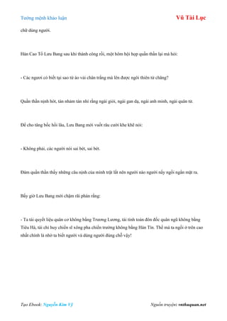 Tƣớng mệnh khảo luận Vũ Tài Lục
Tạo Ebook: Nguyễn Kim Vỹ Nguồn truyện: vnthuquan.net
chữ dùng ngƣời.
Hán Cao Tổ Lƣu Bang sau khi thành công rồi, một hôm hội họp quần thần lại mà hỏi:
- Các ngƣơi có biết tại sao từ áo vải chân trắng mà lên đƣợc ngôi thiên tử chăng?
Quần thần nịnh hót, tán nhảm tán nhí rằng ngài giỏi, ngài gan dạ, ngài anh minh, ngài quân tử.
Để cho tâng bốc hồi lâu, Lƣu Bang mới vuốt râu cƣời khe khẽ nói:
- Không phải, các ngƣời nói sai bét, sai bét.
Đám quần thần thấy những câu nịnh của mình trật lất nên ngƣời nào ngƣời nấy ngồi ngẩn mặt ra.
Bấy giờ Lƣu Bang mới chậm rãi phán rằng:
- Ta tài quyết liệu quân cơ không bằng Trƣơng Lƣơng, tài tính toán đôn đốc quân ngũ không bằng
Tiêu Hà, tài chỉ huy chiến sĩ xông pha chiến trƣờng không bằng Hàn Tín. Thế mà ta ngồi ở trên cao
nhất chính là nhờ ta biết ngƣời và dùng ngƣời đúng chỗ vậy!
 