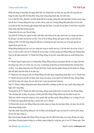 Tƣớng mệnh khảo luận Vũ Tài Lục
Tạo Ebook: Nguyễn Kim Vỹ Nguồn truyện: vnthuquan.net
Phần em nàng là Hợp Đức thì ngày đêm đẩy vua Thành Đế vào biển sắc dục đến nỗi ông kiệt sức
băng hà. Khi ông chết rồi Hợp Đức cũng chán sống uống thuốc độc mà chết luôn.
Còn Triệu Phi Yến, đến đời vua Hán Bình Đế thì bị giáng xuống làm thứ dân đuổi ra khỏi cung, nàng
liền đi theo Vƣơng Mãng làm loạn và làm vật hy sinh cho Vƣơng Mãng đến phải đâm cổ mà chết.
Loại đàn bà bốc lửa thƣờng gặp những cảnh ngộ thê thảm. Lửa đây là lửa dâm và lửa tham vọng đều
thuộc tính chất đàn bà khuyết đức.
Cũng một tích xƣa của Tầu kể rằng:
Tại kinh đô Trƣờng An ngƣời ta thấy xuất hiện một thiếu nữ ăn mặc rách rƣới, tay mang cây đàn tì
bà rất quý vừa đàn vừa hát để xin tiền. Tên cô bé là Hồng Hồng, quê quán ở đâu, lý lịch thế nào
không ai biết. Chỉ biết rằng nàng hát thật hay và không bao giờ chịu bán cây tì bà quý giá dù có
ngƣời đã trả giá rất cao.
Hồng Hồng không kêu nài van xin, nàng hát xong ai muốn cho tùy ý. Đi hát nhƣ vậy từ lúc 4 hay 5
tuổi, có một vị tiến sĩ tên là Vi Thanh rất ƣa âm nhạc và thích giọng của Hồng Hồng nên thƣờng đến
tiệm ăn để nghe nàng hát. Vi Thanh hỏi Hồng Hồng về gia thế, nàng lãnh đạm cự tuyệt không chịu
nói.
Vi Thanh cũng là ngƣời giỏi coi tƣớng thấy Hồng Hồng mang trong ngƣời khí độ cao ngạo nhƣ đóa
lan rừng mọc chót vót ở trên cây cao u ẩn, cô phƣơng tự thƣởng (tự mình thƣởng thức hƣơng thơm
cô độc). Vóc dáng nàng nhƣ mai liễu gió thổi bay, thuộc loại bạc phận nhƣng lại rất thanh tú, không
đến nỗi phải chịu đói khát, lê la nhƣ vậy.
Vi Thanh lúc nào cũng ân cần với Hồng Hồng, lâu dần nàng cũng không lãnh đạm với Vi Thanh nữa.
Vi Thanh tìm mọi cách để cải thiện cuộc sống của nàng và hai ngƣời trở thành đôi bạn. Hồng Hồng
mới thổ lộ tông tích nàng vốn con nhà sĩ tộc vì gia nạn nên mới luân lạc.
Nhờ Vi Thanh, Hồng Hồng đƣợc giới thiệu trình diễn ở những xã hội cao quý, danh tiếng nàng mỗi
ngày mỗi vang lừng.
Trong khi ấy thì Vi Thanh âm thầm yêu nàng, chàng soạn nhiều khúc ca tuyệt tác cho Hồng Hồng.
Văn chƣơng tiến sỹ hợp với giọng ca thiên phú biến Hồng Hồng thành một tác phẩm tuyệt vời.
Thấy bao nhiêu vƣơng tôn công tử và kẻ quyền thế say đắm mình, Hồng Hồng lo sợ vì nàng chỉ yêu
Vi Thanh nên nàng đánh bạo ngỏ ý muốn làm vợ Vi Thanh
Vi Thanh tiếc cái tài của Hồng Hồng nên muốn nàng cứ sống cho âm nhạc thêm vài năm nữa rồi lấy
nhau cũng chẳng muộn.
Ngờ đâu danh tiếng Hồng Hồng lọt vào tai Bảo Lịch hoàng đế, ông vua mới kế vị rất trẻ tuổi, cũng
rất mê sắc đẹp, tiếng ca.
Bảo Lịch hoàng đế gặp mặt Hồng Hồng mê ngay nên cho lệnh đƣa nàng vào cung, phong cho nàng
chức Khúc Nƣơng (ngƣời trông coi ca khúc) nàng chẳng hy vọng bao giờ về với Vi Thanh nữa. Thời
 