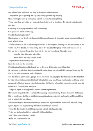 Tƣớng mệnh khảo luận Vũ Tài Lục
Tạo Ebook: Nguyễn Kim Vỹ Nguồn truyện: vnthuquan.net
nên thân thế phải phiêu linh lƣu thủy lạc hoa (nƣớc chảy hoa trôi)
Tài bạch tinh quá lộ gặp kiếp bởi vậy y lộc chẳng qua nhƣ áng mây bay.
Quan tinh là phu quân lại không thấy hiển tất là phải chịu phòng không.
Tứ trụ trùng điệp quý nhân, quý nhân vây bọc số đàn bà là số làm điếm, đây cũng là một cách đới
đào hoa.
Cuối cùng là sát trọng thân khinh, chết thảm vì vậy.
Cái lý đào hoa trên là số nhƣ vậy,
Còn đào hoa tƣớng thế nào?
Đào hoa thực ra chỉ là một cái tên mà cổ nhân mƣợn hoa đào để làm nghĩa tƣợng trƣng cho những gì
thuộc về tình duyên.
Về số lý đào hoa có tốt, có xấu nhƣng chỉ tốt cho số đàn ông thôi, đàn ông vận đào hoa thƣờng đi đôi
với tài vận. Còn đàn bà, cả số lẫn tƣớng mà có đào hoa đều không hay vì tính chất của đào hoa là
hữu sắc nhi vô hƣơng. Riêng phần lý, ta hãy lấy hai câu trong Cung Oán ngâm khúc:
Áng đào kiểm đâm bông não chúng
Khóe thu ba rợn sóng khuynh thành.
Áng đào kiểm là chỉ đào hoa diện.
Khóe thu ba là chỉ đào hoa nhãn.
Cổ nhân dùng hình tƣợng đào hoa để nói vẻ đẹp lồ lộ dễ lôi cuốn ngƣời khác phái.
Đi vào tƣớng lý, đào hoa là cái đẹp chứa chất nhiều phong lƣu mị thái khiến cho ngƣời mới gặp lần
đầu đã vui thích thèm muốn nhất kiến khả hỉ.
Nói thế chắc có ngƣời cãi lại, gặp gái nào là chả muốn ôm, cứ gì phải đào hoa diện với đào hoa nhãn.
Lý luận trên vì thiếu suy xét về tƣớng lý nên có phần nông cạn. Chẳng phải tìm đâu xa. Chúng ta hãy
đem so sách Marilyn Monroe cùng Deborah Kerr thì Marilyn trông nhiều phong lƣu mị thái hơn, nhễ
nhại hơn và Deborah đoan trang hơn.
Trong đời, ngƣời ta thƣờng ôm ẩu Marilyn chứ không Deborah.
Hãy so sách Brigitte Bardot và cô đào Hussey đóng vai Juliette trong Roméo et Juiliette thì Brigitte
khả hỷ còn Hussey lại khả ái. Với Brigitte ngƣời ta cần xem nàng cởi truồng còn với Hussey không
một ai nghĩ tới đòi hỏi điều ấy.
Nếu lại đem Bigitte Bardot so với Marilyn Monroe thì Bigitte tự nhiên thanh khiết hơn, mắt, dáng
ngƣời, điệu bộ của Bigitte không thể đĩ thõa hơn Marilyn Monroe.
Tƣớng đới đào hoa tuyệt đối không mang cái nghĩa ti tiện hay dâm tiện.
Ti tiện hay không còn phải tùy những bộ vị khác phối hợp.
Sách “Nhân luận đại thống” có câu:
-Kiểm bạc xích nhi thiểu tiết.
 