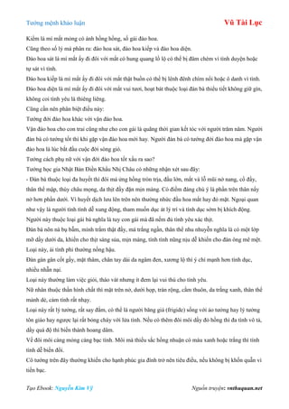 Tƣớng mệnh khảo luận Vũ Tài Lục
Tạo Ebook: Nguyễn Kim Vỹ Nguồn truyện: vnthuquan.net
Kiểm là mí mắt mỏng có ánh hồng hồng, số gái đào hoa.
Cũng theo số lý mà phân ra: đào hoa sát, đào hoa kiếp và đào hoa diện.
Đào hoa sát là mí mắt ấy đi đôi với mắt có hung quang lồ lộ có thể bị đâm chém vì tình duyện hoặc
tự sát vì tình.
Đào hoa kiếp là mí mắt ấy đi đôi với mắt thật buồn có thể bị lênh đênh chìm nổi hoặc ô danh vì tình.
Đào hoa diện là mí mắt ấy đi đôi với mắt vui tƣơi, hoạt bát thuộc loại đàn bà thiểu tiết không giữ gìn,
không coi tình yêu là thiêng liêng.
Cũng cần nên phân biệt điều này:
Tƣớng đới đào hoa khác với vận đào hoa.
Vận đào hoa cho con trai cũng nhƣ cho con gái là quãng thời gian kết tóc với ngƣời trăm năm. Ngƣời
đàn bà có tƣớng tốt thì khi gặp vận đào hoa mới hay. Ngƣời đàn bà có tƣớng đới đào hoa mà gặp vận
đào hoa là lúc bắt đầu cuộc đời sóng gió.
Tƣớng cách phụ nữ với vận đới đào hoa tốt xấu ra sao?
Tƣớng học gia Nhật Bản Điền Khẩu Nhị Châu có những nhận xét sau đây:
- Đàn bà thuộc loại đa huyết thì đôi má ửng hồng tròn trịa, đầu lớn, mắt và lỗ mũi nở nang, cổ đầy,
thân thể mập, thùy châu mọng, da thịt đầy đặn mịn màng. Có điềm đáng chú ý là phần trên thân nẩy
nở hơn phần dƣới. Vì huyết dịch lƣu lên trên nên thƣờng nhức đầu hoa mắt hay đỏ mặt. Ngoại quan
nhƣ vậy là ngƣời tính tình dễ xung động, tham muốn dục át lý trí và tính dục sớm bị khích động.
Ngƣời này thuộc loại gái bà nghĩa là tuy con gái mà đã nếm đủ tình yêu xác thịt.
Đàn bà nõn nà bụ bẫm, mình trắm thật đầy, má trắng ngần, thân thể nhu nhuyễn nghĩa là có một lớp
mỡ dầy dƣới da, khiến cho thịt sáng sủa, mịn màng, tính tình nũng nịu dễ khiến cho đàn ông mê mệt.
Loại này, ái tình phi thƣờng nồng hậu.
Đàn gàn gân cốt gầy, mặt thâm, chân tay dài da ngâm đen, xƣơng lộ thì ý chí mạnh hơn tình dục,
nhiều nhẫn nại.
Loại này thƣờng làm việc giỏi, tháo vát nhƣng ít đem lại vui thú cho tình yêu.
Nữ nhân thuộc thần hình chất thì mặt trên nở, dƣới họp, trán rộng, cằm thuôn, da trắng xanh, thân thể
mảnh dẻ, cảm tính rất nhạy.
Loại này rất lý tƣởng, rất say đắm, có thể là ngƣời băng giá (frigide) sống với ảo tƣởng hay lý tƣởng
tôn giáo hay ngƣợc lại rất bỏng cháy với lửa tình. Nếu có thêm đôi môi dầy đỏ hồng thì đa tình vô tả,
dầy quá độ thì biến thành hoang dâm.
Về đôi môi càng mỏng càng bạc tình. Môi mà thiếu sắc hồng nhuận có màu xanh hoặc trắng thì tính
tình dễ biến đổi.
Cô tƣớng trên đây thƣờng khiến cho hạnh phúc gia đình trở nên tiêu điều, nếu không bị khốn quẫn vì
tiền bạc.
 