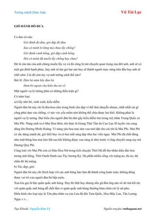 Tƣớng mệnh khảo luận Vũ Tài Lục
Tạo Ebook: Nguyễn Kim Vỹ Nguồn truyện: vnthuquan.net
GIÓ ĐÁNH ĐÕ ĐƢA
Ca dao có câu:
Gió đánh đò đưa, gió đập đò đưa
Sao cô mình lơ lửng mà chưa lấy chồng?
Gió đánh cành hồng, gió đập cành hồng
Hỏi cô mình đã muốn lấy chồng hay chưa?
Đó là câu tán của anh chàng muốn lấy vợ và đó cũng là nút chuyển quan trọng của đời anh, anh sẽ có
một gia đình hạnh phúc, hay anh sẽ tán gia bại sản hay sẽ thành ngƣời mọc sừng trên đầu hay anh sẽ
chết sớm. Cái đó còn tùy vợ anh tƣớng cách thế nào?
Bởi lẽ: Đàn bà năm bẩy đàn bà,
Đem bỏ ngoài chợ kiến tha nó về.
Một ngƣời vợ lý tƣởng phải có những điều kiện gì?
Có năm loại:
a) Gầy nhỏ bé, xinh xinh, kiều diễm
Ngƣời đàn bà này chỉ là đóa hoa cắm trong bình cho đẹp vì thế thái nhuyễn nhƣợc, nhất nhất cái gì
cũng phải dựa vào chồng, vì sức vóc yếu mềm nên không thể chịu đƣợc lao khổ. Không phải là
ngƣời vợ lý tƣởng. Đại biểu cho ngƣời đàn bà nhỏ gầy kiều diễm tìm trong mỹ nhân Trung Quốc có
Mai Phi. Nàng sinh ra ở Mai Hoa thôn, tên thực là Giang Thái Tần do Cao Lực Sĩ tuyển vào cung
dâng lên Đƣờng Minh Hoàng. Vì nàng yêu hoa mai nên vua mới đặt cho cái tên là Mai Phi. Mai Phi
có sắc dáng mảnh dẻ, gió thổi bay và có hai mắt sáng đẹp nhƣ hai viên ngọc. Mai Phi đã chết đúng
nhƣ một bông hoa mai héo hắt sau khi không đƣợc vua sủng ái nhƣ trƣớc vì ông chuyển sang say mê
Dƣơng Quý Phi.
Cùng loài với Mai Phi còn có Đào Hoa Nữ trong tích chuyện Thôi Hộ đề thơ nhân diện đào hoa
tƣơng ánh hồng, Thôi Oanh Oanh của Tây Sƣơng Ký. Họ phần nhiều sống với mộng ảo, thị ảo, thị
chân đô thị mộng.
b) Tài, đẹp, giỏi
Ngƣời đàn bà này chỉ thích hợp với các anh hùng hảo hán đã thành công hoàn toàn, không đóng
đƣợc vai trò của ngƣời đàn bà bếp nƣớc.
Xƣa kia gọi là bậc quân quắc anh hùng. Hay thì thật hay nhƣng nếu gã đàn ông nào số dở mà kết tóc
với quân quắc anh hùng dễ chết lắm vì quân quắc anh hùng thƣờng hàm chứa cái lý sát phu.
Điển hình cho loại này là Tôn phu nhân vợ của Lƣu Bị đời Tam Quốc, Hoa Mộc Lan, Tần Lƣơng
Ngọc v.v…
 