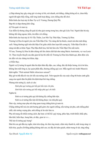 Tƣớng mệnh khảo luận Vũ Tài Lục
Tạo Ebook: Nguyễn Kim Vỹ Nguồn truyện: vnthuquan.net
c) Đẹp nhƣng hay gây sóng gió và sóng xô bờ, nói nhanh, nói thẳng, chẳng kiêng nể ai, chƣa thấy
ngƣời đã nghe thấy tiếng, mắt long lanh hoạt động, xem chồng nhƣ đồ chơi.
Điển hình cho loại này là Bao Tự vợ U Vƣơng, Dƣơng Quý Phi.
Đẹp thì có đẹp nhƣng khó sống.
d) Yêu quái và man rợ.
Cực diễm lệ nhƣng cũng rất quái dị nhƣ giọt sƣơng trong hoa, nhƣ gái Liêu Trai. Ngƣời đàn bà này
không thể sống ngoan, hiền, êm đềm với chồng.
Điển hình cho loại này là Võ Tắc Thiên, Lan Nhi Tây Thái Hậu, Trƣơng Lệ Hoa.
Trƣơng Lệ Hoa là ngƣời yêu của Trần Hậu Chủ. Tóc nàng dài ba thƣớc, mƣợt mà nhƣ một dòng
suối. Nàng thƣờng ngồi trên đùi Hậu Chủ giữa chiều làm loạn hết cƣơng kỷ. Trần Hậu Chủ đã vì
nàng mà đặt ca khúc Ngọc Thụ Hậu đình hoa, bài hát làm cho Trần Hậu Chủ mất nƣớc.
Về sau, Trƣơng Lệ Hoa bị dân chúng nổi lên chém chết hệt nhƣ nàng Marie Antoinette, vợ vua Louis
16. Theo truyền thuyết của dân gian kể lại thì chết rồi Trƣơng Lệ Hoa hóa thành quỉ, đêm đêm xõa
tóc đến với các chàng trai khỏe, đẹp.
c) Hiền thục.
Ngƣời vợ lý tƣởng là ngƣời đàn bà diện thân đầy đặn, cao, trắng, đức độ thiện lƣơng, từ ái ôn hòa,
không làm mất lòng ai, lạc quan phấn đấu, thƣơng chồng quý con. Mẫu ngƣời mà André Maurois
định nghĩa: “Petit animal fidèle silencieux sensuel”.
Bây giờ ta bắt đầu đi vào chi tiết của tƣớng cách. Trên nguyên tắc của cuộc sống thì hoàn cảnh giầu
sang của ngƣời đàn bà phần lớn định đoạt bởi ông chồng.
Nhƣng trên tƣớng lý, sách có câu:
Sinh phú quý tướng giả bất giá bần tiện chi phu.
Sinh bần tiện tướng giả bất nhập phú quý chi thất.
Nghĩa là:
Sinh ra có tƣớng phú quý tất không lấy chồng bần tiện.
Sinh ra có tƣớng bần tiện tất không đƣợc vào nhà phú quý.
Nhƣ vậy, tƣớng mạo phụ nữ cũng quan trọng chẳng kém gì nam tử.
Chẳng những thế mà còn ảnh hƣởng ghê gớm cho ngƣời chồng, nếu tƣớng sát phu, anh chồng phải
chết, nếu tƣớng vƣợng phu, anh chồng sẽ ăn nên làm ra.
Phụ nữ mang rất nhiều tƣớng cách, đại lƣợc có thể kể: quý trọng, phúc hậu, trinh khiết, khắc phu,
bần khổ, hiền thục, hung hãn, cô độc, gian tƣ v.v…
Thế nào là tƣớng quý trọng?
Đàn bà con gái đầu tay ngắn, trán tròn rộng, tóc đen óng mƣợt, chân mày thanh tú, mắt trong sáng và
hiền hòa, quyền cốt bằng phẳng không nhô cao, tai đầy đủ luân quách, nhân trung rõ rệt, răng trắng
 