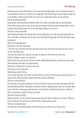 Tƣớng mệnh khảo luận Vũ Tài Lục
Tạo Ebook: Nguyễn Kim Vỹ Nguồn truyện: vnthuquan.net
môi hồng, ngón tay nhỏ dài mà thon. Lúc nói, lúc trông, lúc đứng ngồi, mọi cử chỉ đều cẩn trọng an
tƣờng, không bao giờ lao sao, tất tƣởi, lả lơi ngặt ngẽo. Thái độ ẩn trọng là quan hệ nhất, còn đẹp xấu
là vấn đề phụ, có thể là quý phu nhân. Cổ ngữ có câu: xũ phu nhân tƣớng, câu này rất đúng.
Thế nào là tƣớng phúc hậu?
Sóng mắt dài, nhãn thần thanh tú không lộ thần, hai tai dán vào đầu đầy đặn, hai cánh mũi phân
minh, nhân trung dài, địa các mở, gò má rộng, góc miệng triều thƣợng, bàn tay hồng nhuận, eo tròn,
lƣng đầy, thân thể mập mạp. Giàu có nếu đang mập, mà gầy của cải mất đi.
Thế nào là tƣớng trinh khiết?
Hai mắt trắng đen phân minh, không tà thị, nõn nà nhƣng vẫn có uy, mũi ngay ngắn, pháp lệnh sâu
dài, tai đầy đặn, cƣời không lả lơi, đi chậm, bƣớc nhẹ, thân thể ngay ngắn, tính tình nhu thuận, tiếng
nói thanh tế.
Thế nào là tƣớng khắc phu?
Khắc phu có rất nhiều tƣớng cách:
- Trán dài, trán vuông hẹp, trán lệch, trán lõm, trán có xoáy, trán có ba vệt ngang chạy dài, trán có
vệt dọc giữa thiên trung.
Tóc cuốn rối, tóc khô, tóc vàng ệch, tóc cứng, tóc nặng, lúc thiếu niên mà tóc đã rụng.
Mi thô, mi dựng, mi ngƣợc, mi cốt gồ cao.
Mắt đỏ, mắt vàng, mắt cực lớn, mắt tròn, mắt lồi, mắt bốn phía lòng trắng, mắt hình tam giác, dƣới
mắt da thịt khô, dƣới mắt có vết nhƣ tấm lƣới.
Mũi bẹp dí, mũi gẫy khúc, sơn căn có nốt ruồi.
Môi cong, răng lộ, miệng dúm.
Quyền ngang, quyền cốt cao.
Tai nhỏ quắt, đầu nhọn, mặt vênh, xƣơng thô, bàn tay cực lớn, sắc mặt xanh lam, mặt gầy nổi gân, có
lông trên mặt, mắt trễ nhƣ bùn, tiếng nói đàn ông, mày lớn trắng bóng.
Thế nào là tƣớng bần khổ?
Trán thật hẹp, tóc mọc lấn xuống trán. Tai nhỏ có sắc đen. Lông mày lƣa thƣa chạy ngang chữ nhất.
Mũi nhọn lệch, gẫy khúc. Miệng dúm. Trán nhọn, mũi sun. Miệng rộng nhƣ quai sọt. Tai ngắn, ngón
tay thô. Thịt thô, xƣơng ngang. Môi quá dầy, hơi thở hôi hám. Tiếng nói nhỏ mà đục rè. Mặt nhƣ
khóc. Lúc ngồi hay rung đùi. Trán óp, cằm nhọn.
Thế nào là tƣớng hung hãn?
Mũi gãy nổi khúc, lỗ mũi lộ. Mắt có hung quang. Mày thô mặt đen. Mắt nhỏ ti hí, lá răm. Tiếng nói
the thé, mình dài. Tính gian hoạt, có tiếng nói đục. Lƣỡng quyền cao nhô.
Thế nào là tƣớng cần kiệm?
Tóc thật đen, mày thanh nhẹ nhàng. Thân nhãn ẩn tàng. Cử chỉ ẩn trọng. Ít tranh cạnh.
 