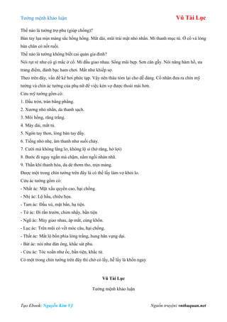 Tƣớng mệnh khảo luận Vũ Tài Lục
Tạo Ebook: Nguyễn Kim Vỹ Nguồn truyện: vnthuquan.net
Thế nào là tƣớng trợ phu (giúp chồng)?
Bàn tay lụa mịn màng sắc hồng hồng. Mắt dài, mũi trái mật nhỏ nhắn. Mi thanh mục tú. Ở cổ và lòng
bàn chân có nốt ruồi.
Thế nào là tƣớng không biết cai quản gia đình?
Nói rụt rè nhƣ có gì mắc ở cổ. Mi đầu giao nhau. Sống mũi bẹp. Sơn căn gẫy. Nói năng hàm hồ, ƣa
trang điểm, đánh bạc ham chơi. Mắt nhƣ khiếp sợ.
Theo trên đây, vấn đề kể hơi phức tạp. Vậy nên thâu tóm lại cho dễ dàng. Cổ nhân đƣa ra chín mỹ
tƣớng và chín ác tƣớng của phụ nữ để việc kén vợ đƣợc thoải mái hơn.
Cửu mỹ tƣớng gồm có:
1. Đầu tròn, trán bằng phẳng.
2. Xƣơng nhỏ nhắn, da thanh sạch.
3. Môi hồng, răng trắng.
4. Mày dài, mắt tú.
5. Ngón tay thon, lòng bàn tay đầy.
6. Tiếng nhỏ nhẹ, âm thanh nhƣ suối chảy.
7. Cƣời mà không lẳng lơ, không lộ sỉ (hở răng, hở lợi)
8. Bƣớc đi ngay ngắn mà chậm, nằm ngồi nhàn nhã.
9. Thần khí thanh hòa, da dẻ thơm tho, mịn màng.
Đƣợc một trong chín tƣớng trên đây là có thể lấy làm vợ khỏi lo.
Cửu ác tƣớng gồm có:
- Nhất ác: Mặt xấu quyền cao, hại chồng.
- Nhị ác: Lộ hầu, chiêu họa.
- Tam ác: Đầu xù, mặt bẩn, hạ tiện.
- Tứ ác: Đi rắn trƣờn, chim nhẩy, bần tiện
- Ngũ ác: Mày giao nhau, áp mắt, cùng khốn.
- Lục ác: Trên mũi có vết móc câu, hại chồng.
- Thất ác: Mắt lộ bốn phía lòng trắng, hung hãn vụng dại.
- Bát ác: nói nhƣ đàn ông, khắc sát phu.
- Cửu ác: Tóc xoắn nhƣ ốc, bần tiện, khắc tử.
Có một trong chín tƣớng trên đây thì chớ có lấy, hễ lấy là khốn ngay
Vũ Tài Lục
Tƣớng mệnh khảo luận
 