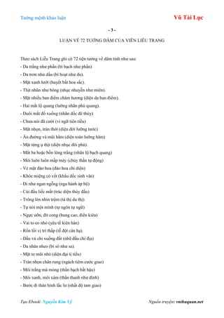 Tƣớng mệnh khảo luận Vũ Tài Lục
Tạo Ebook: Nguyễn Kim Vỹ Nguồn truyện: vnthuquan.net
- 3 -
LUẬN VỀ 72 TƢỚNG DÂM CỦA VIÊN LIỄU TRANG
Theo sách Liễu Trang ghi có 72 tiện tƣớng về dâm tính nhƣ sau:
- Da trắng nhƣ phấn (bì bạch nhƣ phấn)
- Da trơn nhƣ dầu (bì hoạt nhƣ du).
- Mặt xanh lƣớt (huyết bất hoa sắc).
- Thịt nhũn nhƣ bông (nhục nhuyễn nhƣ miên).
- Mặt nhiều ban điểm châm hƣơng (diện da ban điểm).
- Hai mắt lộ quang (lƣỡng nhãn phù quang).
- Đuôi mắt đổ xuống (nhãn dốc đê thùy)
- Chƣa nói đã cƣời (vi ngữ tiên tiếu)
- Mặt nhọn, trán thót (diện đới lƣỡng tƣớc)
- Ấn đƣờng và mũi hãm (diện toàn lƣỡng hãm)
- Mặt từng ụ thịt (diện nhục đôi phù)
- Mắt ba hoặc bốn lòng trắng (nhãn lộ bạch quang)
- Môi luôn luôn mấp máy (chủy thần tự động)
- Vẻ mặt đào hoa (đào hoa chi diện)
- Khóe miệng có vết (khẩu dốc sinh văn)
- Đi nhƣ ngan ngỗng (nga hành áp bộ)
- Cúi đầu liếc mắt (trác diện thùy đầu)
- Trông lén nhìn trộm (tà thị du thị)
- Tự nói một mình (tự ngôn tự ngữ)
- Ngực ƣỡn, đít cong (hung cao, điển kiêu)
- Vai to eo nhỏ (yêu tế kiên hàn)
- Rốn lồi vị trí thấp (tễ đột cân hạ).
- Đầu vú chỉ xuống đất (nhũ đầu chỉ địa)
- Da nhăn nheo (bì sô nhƣ sa).
- Mặt to mũi nhỏ (diện đại tị tiểu)
- Trán nhọn chân rung (ngách tiêm cƣớc giao)
- Môi trắng mà mỏng (thần bạch bất hậu)
- Môi xanh, môi xám (thần thanh nhƣ đính)
- Bƣớc đi thân hình lắc lƣ (nhất độ tam giao)
 