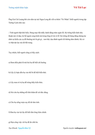 Tƣớng mệnh khảo luận Vũ Tài Lục
Tạo Ebook: Nguyễn Kim Vỹ Nguồn truyện: vnthuquan.net
Ông Gia Cát Lƣợng khi còn nằm tại núi Ngọa Long đã viết ra thiên “Tri Nhân” (biết ngƣời) trong tập
Tƣớng Uyên nhƣ sau:
- Tính ngƣời thật khó hiểu. Dung mạo bất nhất, hành động trăm ngàn lối. Kẻ trông hiền lành nhu
thuận mà vô đạo, kẻ bề ngoài cung kính mà trong lòng trí trá vô lễ. Kẻ trông rất hùng dũng nhƣng lại
nhát sợ (kiểu các cụ đồ thƣờng nói là già gi... non hột, dọa đánh ngƣời rồi không dám đánh). Kẻ có
vẻ thật tận lực mà rất bất trung.
Tuy nhiên, biết ngƣời cũng có bẩy cách:
a) Đem điều phải lẽ trái hỏi họ để biết chí hƣớng.
b) Lấy lý luận dồn họ vào thế bí để biết biến thái.
c) Lấy mƣu trí trị họ để trông thấy kiến thức.
d) Nói cho họ những nỗi khó khăn để xét đức dũng.
e) Cho họ uống rƣợu say để dò tâm tính.
f) Đƣa họ vào lợi lộc để biết tấm lòng liêm chính.
g) Hẹn công việc với họ để đo chữ tín.
 