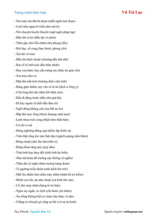 Tƣớng mệnh khảo luận Vũ Tài Lục
Tạo Ebook: Nguyễn Kim Vỹ Nguồn truyện: vnthuquan.net
- Nói một câu đứt ba đoạn (nhất ngôn tam đoạn)
- Cƣời nhƣ ngựa hí (tiếu nhƣ mã tê)
- Nói chuyện huyên thuyên (ngữ ngôn phạp tạp)
- Đầu lớn ít tóc (đầu đại vô phát)
- Thân gầy nhƣ liễu (thân nhƣ phong liễu)
- Đùi hạc, cổ cong (hạc thoái, phong yêu)
- Âm hộ vô mao
- Đầu lớn đuôi chuột (chƣớng đầu thử nhĩ)
- Rụt cổ lè lƣỡi (súc đầu thân nhiệt)
- Hay xoa hàm, hay cắn móng tay (thác tai giảo chỉ)
- Âm mao nhƣ cỏ
- Mặt dài mắt tròn (trƣờng diên viên tinh)
- Răng gậm nhấm, tay vân vê tà áo (dịch sỉ lông y)
- Ƣỡn lƣng thở dài (thán khí thân yêu).
- Đầu đi đằng trƣớc (đầu tiên quá bộ)
- Đi hay ngoái cổ (hồi đầu tầm cổ)
- Ngồi đứng không yên (tọa bất an ổn)
- Bắp đùi mọc lông (thoái thƣợng sinh mao)
- Lƣỡi nhọn môi cong (thiệt tiêm thần hân)
- Cử chỉ si mê
- Đứng nghiêng đứng ngả (điếm lập thiên tà)
- Trán thật rộng tóc mai thật rậm (ngách quảng mấn thâm)
- Răng chuột (nhỏ lăn tăn) (thử sỉ)
- Răng nhọn răng quỷ (quỷ nha)
- Tính tình hay thay đổi (tính tình đa biến)
- Nhƣ mã hoán đề (tƣớng này không rõ nghĩa)
- Thân dài cổ ngắn (thân trƣờng hạng đoản)
- Tị ngƣỡng triều thiên (mũi hếch lên trời)
- Mắt lúc nhắm làm chân mày nhăn (nhãn bế mi kiềm)
- Mình con rắn, ăn nhƣ chuột (xà hình thử sán)
- Cổ nhỏ mày nhăn (hạng tế mi hàn)
- Ngón tay ngắn, co lệch (chỉ đoản yêu thiên)
- Ăn uống không biết no chán (ẩm thực vô tận)
- Chẳng có chuyện gì cũng sợ hãi (vô sự tự kinh)
 