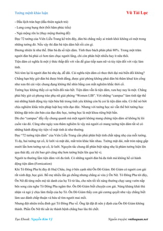 Tƣớng mệnh khảo luận Vũ Tài Lục
Tạo Ebook: Nguyễn Kim Vỹ Nguồn truyện: vnthuquan.net
- Đầu lệch trán hẹp (đầu thiên ngách trá)
- Lƣng cong bụng thót (bối hãm phúc tiểu)
- Ngủ mộng rên la (thụy mộng thƣờng đề)
Đọc 72 tƣớng của Viên Liễu Trang kể trên đây, đàn bà chẳng mấy ai tránh khỏi không có một trong
những tƣớng đó. Nếu vậy thì đàn bà tiện dâm hết rồi còn gì.
Đƣơng nhiên là nhƣ thế. Đàn bà đa số tiện dâm. Tính theo bách phân phải 80%. Trong một trăm
ngƣời đàn bà phải có hơn tám chục ngƣời lẳng, chỉ còn phân biệt nhiều hay ít nữa thôi.
Tiện dâm có nghĩa là một ý thức thấp đối với vấn đề giao tiếp nam nữ và tùy tiện đối với việc làm
tình.
Nói tóm lại là ngƣời đàn bà nhẹ dạ, dễ dãi. Cái nghĩa tiện dâm có theo thời đại mà biến đổi không?
Chẳng hạn bây giờ đàn bà đƣợc bình đẳng, đƣợc giải phóng không phải đàn bà thâm khuê kín cổng
nhƣ xƣa thì cái việc chung đụng không thể nhìn bằng con mắt nghiêm khắc thời cổ.
Tƣớng học không thấy có sự biến đổi nào hết. Tiện dâm vẫn là tiện dâm, xƣa hay nay là một. Chẳng
phải bây giờ có phong trào phụ nữ giải phóng “Women LIB”. Với những “campus” làm tình tập thể
mà những hành động tùy tiện bừa bãi trong tình yêu không còn bị coi là tiện dâm nữa. Có thể nó bớt
chịu nghiêm khắc trên pháp luật hay trên đạo đức. Nhƣng với tƣớng học nó vẫn thế bởi tƣớng học
không đặt trên căn bản của đạo đức học, tƣớng học là một khoa riêng biệt hẳn.
Dù cho “campus” đầy rẫy chung quanh mà một ngƣời không mang chứng tiện dâm sẽ không bị lôi
cuốn vào đó. Cũng nhƣ ngày xƣa thâm nghiêm là vậy mà ngƣời có mang tƣớng tiện dâm tất sẽ có
những hành động tùy tiện về mặt tình ái nhƣ thƣờng.
Đọc “72 tƣớng tiện dâm” của Viên Liễu Trang cần phải phân biệt tính chất nặng nhẹ của mỗi tƣớng.
Tỉ dụ, hai tƣớng rụt cổ, lè lƣỡi và mặt dài, mắt tròn khác hẳn nhau. Tƣớng mặt dài, mắt tròn nặng gấp
mƣời lần hơn tƣớng rụt cổ, lè lƣỡi. Nguyên tắc chung để phân biệt nặng nhẹ là phàm tƣớng hiện lên
qua thái độ, cử chỉ bao giờ cũng nhẹ hơn tƣớng hiện lên qua bộ vị.
Ngƣời ta thƣờng lầm tiện dâm với đa tình. Có những ngƣời đàn bà đa tình mà không hề có hành
động tiện dâm (Fornication)
Khi Tô Đông Pha bị đày đi Huệ Châu, ông ở bên cạnh nhà Ôn Đô Giám. Đô Giám có ngƣời con gái
rất xinh đẹp, học giỏi. Bố mẹ nhiều lần gả chồng nhƣng chẳng ai vừa ý Ôn Nữ. Tô Đông Pha tới đây,
Ôn Nữ đã từng mến mộ tài danh của họ Tô từ lâu, cho nên tối tối nàng thƣờng chạy sang vƣờn nấp
bên song cửa nghe Tô Đông Pha ngâm thơ. Ôn Đô Giám biết chuyện con gái. Nàng khảng khái thú
nhận và ngỏ ý chịu làm thiếp của họ Tô. Ôn Đô Giám thấy con gái cƣơng quyết nhƣ vậy chẳng biết
làm sao đành chấp thuận và hứa sẽ tìm ngƣời mai mối.
Nhƣng đột nhiên triều đình gọi Tô Đông Pha về. Ông lật đật đi nên ý định của Ôn Đô Giám không
thành. Phần Ôn Nữ thì uất ức thành bệnh chẳng bao lâu thì chết.
 