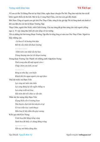 Tƣớng mệnh khảo luận Vũ Tài Lục
Tạo Ebook: Nguyễn Kim Vỹ Nguồn truyện: vnthuquan.net
Về sau có lần Tô Đông Pha trở lại Huệ Châu, nghe đƣợc chuyện Ôn Nữ. Ông làm một bài thơ từ để
khóc ngƣời thiếu nữ đa tình. Bài tứ ấy ở vùng Huệ Châu, con trai con gái đều thuộc.
Đời Nam Tống có ngƣời con gái tên Chu Thục Chân, nàng là tác giả tập Thi từ lừng danh mà danh sĩ
đời sau đặt cho cái tên là Đoạn Trƣờng Tập.
Thục Chân, ngƣời Hải Ninh, tỉnh Chiết Giang. Cha mẹ nàng đã gả bán nàng cho một ngƣời chồng
ngu si. Vì vậy nàng đau khổ chỉ còn sống với ảo tƣởng.
Tất cả những bài thơ trong Đoạn Trƣờng Tập đều là tiếng lòng ai oán của Chu Thục Chân. Ngƣời ta
thấy những câu:
- Lê hoa tế vũ hoàng hôn hậu
Bất thị sầu nhân dã đoạn trường
………………
- Khứ niên cửu nhật sầu hà hạn
Trùng thượng tâm lai ích đoạn trường
Trong đoạn Trƣờng Tân Thanh với những cảnh: Gặp Kim Trọng
Tình trong như đã mặt ngoài còn e
Chập chờn cơn tỉnh cơn mê
………….
Bóng tà như dục cơn buồn
Khách đà lên ngựa người còn ngó theo.
Thái độ trƣớc mả Đạm Tiên
Lại càng mê mẩn tâm thần
Lại càng đựng lại tần ngần chẳng ra
Lại càng ủ dột nét hoa
Sầu tuôn dứt nối châu sa vắn dài.
Thần sắc lúc mộng thấy Đạm Tiên
Giọng Kiều rền rĩ trướng loan
Nhà huyên chợt tỉnh hỏi duyên cớ gì
Cớ sao trằn trọc canh khuya
Mầu hoa lê hãy đầm đìa giọt sương
Kiều qua nhà Kim Trọng
Cánh hoa khẽ đặng tiếng vàng
Dưới hoa đã thấy có chàng đứng trông
……………..
Xắn tay mở khóa động đào
 