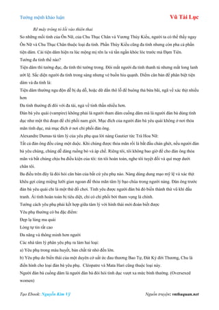 Tƣớng mệnh khảo luận Vũ Tài Lục
Tạo Ebook: Nguyễn Kim Vỹ Nguồn truyện: vnthuquan.net
Rẽ mây trông tỏ lối vào thiên thai
So những mối tình của Ôn Nữ, của Chu Thục Chân và Vƣơng Thúy Kiều, ngƣời ta có thể thấy ngay
Ôn Nữ và Chu Thục Chân thuộc loại đa tình. Phần Thúy Kiều cũng đa tình nhƣng còn pha cả phần
tiện dâm. Cái tiện dâm hiện ra lúc mộng mị rên la và tần ngần khóc lóc trƣớc mả Đạm Tiên.
Tƣớng đa tình thế nào?
Tiện dâm thì tƣớng đục, đa tình thì tƣớng trong. Đôi mắt ngƣời đa tình thanh tú nhƣng mắt long lanh
ƣớt lệ. Sắc diện ngƣời đa tình trong sáng nhƣng vẻ buồn hiu quạnh. Điểm căn bản để phân biệt tiện
dâm và đa tình là:
Tiện dâm thƣờng ngu độn dễ bị dụ dỗ, hoặc dữ dằn thô lỗ để buông thả bừa bãi, ngã về xác thịt nhiều
hơn
Đa tình thƣờng đi đôi với đa tài, ngả về tinh thần nhiều hơn.
Đàn bà yêu quái (vampire) không phải là ngƣời tham dâm cuồng dâm mà là ngƣời đàn bà dùng tình
dục nhƣ một thủ đoạn để chi phối nam giới. Mục đích của ngƣời đàn bà yêu quái không ở nơi thỏa
mãn tình dục, mà mục đích ở nơi chi phối đàn ông.
Alexandre Dumas tả tâm lý của yêu phụ qua lời nàng Gautier tức Trà Hoa Nữ:
Tất cả đàn ông đều cùng một duộc. Khi chúng đƣợc thỏa mãn rồi là bắt đầu chán ghét, nếu ngƣời đàn
bà yêu chúng, chúng dễ dàng ruồng bỏ và áp chế. Riêng tôi, tôi không bao giờ để cho đàn ông thỏa
mãn và bắt chúng chịu ba điều kiện của tôi: tin tôi hoàn toàn, nghe tôi tuyệt đối và quì mọp dƣới
chân tôi.
Ba điều trên đây là đòi hỏi căn bản của bất cứ yêu phụ nào. Nàng dùng dung mạo mỹ lệ và xác thịt
khêu gợi cùng miệng lƣỡi gian ngoan để thỏa mãn tâm lý bạo chúa trong ngƣời nàng. Đàn ông trƣớc
đàn bà yêu quái chỉ là một thứ đồ chơi. Tình yêu đƣợc ngƣời đàn bà đó biến thành thứ vũ khí đấu
tranh. Ái tình hoàn toàn bị tiêu diệt, chỉ có chi phối bởi tham vọng là chính.
Tƣớng cách yêu phụ phải kết hợp giữa tâm lý với hình thái mới đoán biết đƣợc
Yêu phụ thƣờng có ba đặc điểm:
Đẹp lạ lùng ma quái
Lòng tự tin rất cao
Đa năng và thông minh hơn ngƣời
Các nhà tâm lý phân yêu phụ ra làm hai loại:
a) Yêu phụ trong máu huyết, bản chất từ nhỏ đến lớn.
b) Yêu phụ do biến thái của một duyên cớ uất ức đau thƣơng Bao Tự, Đát Kỷ đời Thƣơng, Chu là
điển hình cho loại đàn bà yêu phụ. Cléopatre và Mata Hari cũng thuộc loại này.
Ngƣời đàn bà cuồng dâm là ngƣời đàn bà đòi hỏi tình dục vƣợt xa mức bình thƣờng. (Oversexed
women)
 