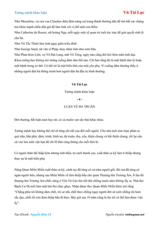 Tƣớng mệnh khảo luận Vũ Tài Lục
Tạo Ebook: Nguyễn Kim Vỹ Nguồn truyện: vnthuquan.net
Nhƣ Messaline, vợ của vua Claudius đêm đêm nàng cải trang thành thƣờng dân để tìm bắt các chàng
trai khỏe mạnh chốn dân giã để làm tình với vị thế một con điếm
Nhƣ Catherine de Russie, nữ hoàng Nga, mỗi ngày một sỹ quan trẻ tuổi túc trực để giải quyết sinh lý
cho bà.
Nhƣ Vũ Tắc Thiên làm tình ngay giữa triều đình
Nhƣ George Sand, nữ văn sĩ Pháp, thay nhân tình nhƣ cơm bữa.
Nhƣ Phan Kim Liên, vợ Võ Đại Lang, anh Võ Tòng, ngày nào cũng đòi hỏi thỏa mãn tình dục.
Khoa tƣớng học không nói tƣớng cuồng dâm nhƣ thế nào. Chỉ bảo rằng đó là một bệnh tâm lý hoặc
một bệnh trong cơ thể. Có thể nó là một biến thái của một yêu phụ. Vì cuồng dâm thƣờng thấy ở
những ngƣời đàn bà thông minh hơn ngƣời đàn bà đầu óc bình thƣờng.
Vũ Tài Lục
Tƣớng mệnh khảo luận
- 4 -
LUẬN VỀ ĐA TRUÂN
Đời thƣờng, bất luận nam hay nữ, có cả muôn vạn sắc thái khác nhau.
Tƣớng mệnh học không thể chỉ rõ từng chi tiết của đời mỗi ngƣời. Cho nên mới tóm lƣợc phân ra
quý tiện, bần phú, dâm, trinh, bình an, đa truân, thọ, yểu, thiện chung và bất thiện chung, rồi lại căn
cứ vào lƣu niên vận hạn để chỉ bĩ thái cùng thông cho mỗi thời kì.
Có ngƣời thân thế thấp kém nhƣng tinh thần, tƣ cách thanh cao, xuất thân ca kỹ làm tì thiếp nhƣng
thực sự là một hiền phụ.
Nàng Quan Miến Miến xuất thân ca kỹ, cánh tay đã từng có cả trăm ngƣời gối, đôi má đã từng có
ngàn ngƣời hôn, nhƣng sau Miên Miến về làm thiếp hầu cho quan Thƣợng thƣ Trƣơng Ẩm. Ít lâu thì
thƣợng thƣ Trƣơng Ẩm chết, nàng ở Yên Tử Lâu thủ tiết thờ chồng mƣời năm không lấy ai. Nhà thơ
Bạch Cƣ Dị mới làm một bài thơ chọc ghẹo. Nhận đƣợc thơ, Quan Miến Miến khóc nói rằng:
“Chẳng phải tôi không dám chết, tôi sợ nếu chết theo chồng ngay ngƣời đời sẽ cƣời chồng tôi ham
sắc dục, chết rồi còn đem thiếp hầu đi theo. Bây giờ sau 10 năm cũng là lúc tôi có thể làm đƣợc việc
ấy”.
 