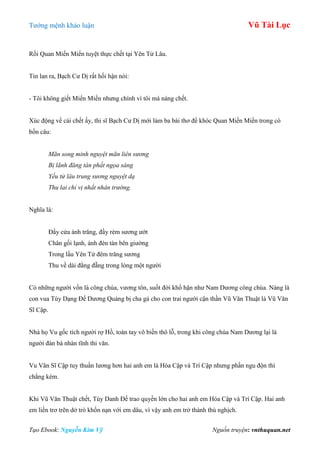 Tƣớng mệnh khảo luận Vũ Tài Lục
Tạo Ebook: Nguyễn Kim Vỹ Nguồn truyện: vnthuquan.net
Rồi Quan Miến Miến tuyệt thực chết tại Yên Tử Lâu.
Tin lan ra, Bạch Cƣ Dị rất hối hận nói:
- Tôi không giết Miến Miến nhƣng chính vì tôi mà nàng chết.
Xúc động về cái chết ấy, thi sĩ Bạch Cƣ Dị mới làm ba bài thơ để khóc Quan Miến Miến trong có
bốn câu:
Mãn song minh nguyệt mãn liên sương
Bị lãnh đăng tàn phất ngọa sàng
Yếu tử lâu trung sương nguyệt dạ
Thu lai chỉ vị nhất nhân trường.
Nghĩa là:
Đầy cửa ánh trăng, đầy rèm sƣơng ƣớt
Chân gối lạnh, ánh đèn tàn bên giƣờng
Trong lầu Yên Tử đêm trăng sƣơng
Thu về dài đằng đẵng trong lòng một ngƣời
Có những ngƣời vốn là công chúa, vƣơng tôn, suốt đời khổ hận nhƣ Nam Dƣơng công chúa. Nàng là
con vua Tùy Dạng Đế Dƣơng Quảng bị cha gả cho con trai ngƣời cận thần Vũ Văn Thuật là Vũ Văn
Sĩ Cập.
Nhà họ Vu gốc tích ngƣời rợ Hồ, toàn tay võ biền thô lỗ, trong khi công chúa Nam Dƣơng lại là
ngƣời đàn bà nhàn tĩnh thi văn.
Vu Văn Sĩ Cập tuy thuần lƣơng hơn hai anh em là Hóa Cập và Trí Cập nhƣng phần ngu độn thì
chẳng kém.
Khi Vũ Văn Thuật chết, Tùy Danh Đế trao quyền lớn cho hai anh em Hóa Cập và Trí Cập. Hai anh
em liền trơ trẽn dở trò khốn nạn với em dâu, vì vậy anh em trở thành thù nghịch.
 