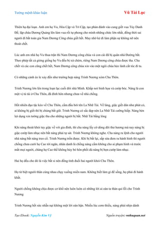 Tƣớng mệnh khảo luận Vũ Tài Lục
Tạo Ebook: Nguyễn Kim Vỹ Nguồn truyện: vnthuquan.net
Thiên hạ đại loạn. Anh em họ Vu, Hóa Cập và Trí Cập, tạo phản đánh vào cung giết vua Tùy Danh
Đế, lập cháu Dƣơng Quảng lên làm vua rồi tự phong cho mình những chức lớn nhất, đồng thời sai
ngƣời đi bắt toàn gia Nam Dƣơng Công chúa giết hết. May nhờ kẻ đi làm phận sự không nỡ nên
thoát chết.
Lúc anh em nhà họ Vu thua trận thì Nam Dƣơng công chúa và con cái đã bị quân nhà Đƣờng bắt.
Theo phép tất cả giòng giống họ Vu đều bị xử chém, riêng Nam Dƣơng công chúa đƣợc tha. Cha
chết và các con cũng chết hết, Nam Dƣơng công chúa xin vào một ngôi chùa hẻo lánh cắt tóc đi tu.
Có những cảnh éo le xảy đến nhƣ trƣờng hợp nàng Trinh Nƣơng xóm Chu Thôn.
Trinh Nƣơng lớn lên trong loạn lạc cuối đời nhà Minh. Khắp nơi binh họa và cƣớp bóc. Nàng là con
một vị tú tài ở Chu Thôn, đã đính hôn nhƣng chƣa về nhà chồng.
Hốt nhiên đạo tặc kéo về Chu Thôn, cầm đầu bởi tên La Nhữ Tài. Về làng, giặc giết dân nhƣ phát cỏ,
ai không bị giết thì bị chúng bắt giữ. Trinh Nƣơng có sắc đẹp nên La Nhữ Tài cƣỡng hiếp. Nàng bèn
lợi dụng xin tƣớng giặc tha cho những ngƣời bị bắt. Nhữ Tài bằng lòng
Khi nàng thoát khỏi tay giặc về với gia đình, thì cha nàng lấy cớ dòng dõi thƣ hƣơng mà nay nàng bị
giặc cƣớp làm nhục nên bắt nàng phải tự sát. Trinh Nƣơng không nghe. Cha nàng ra lệnh cho ngƣời
nhà nàng bắt nàng treo cổ. Trinh Nƣơng trốn đƣợc. Khi bị bắt lại, sắp sửa đem ra hành hình thì ngƣời
chồng chƣa cƣới họ Cao tới ngăn, nhân danh là chồng nàng cấm không cho ai phạm hình và trƣớc
mắt mọi ngƣời, chàng họ Cao thề không hủy bỏ hôn phối dù nàng bị bọn cƣớp làm nhục.
Hai họ đều cho đó là việc bất sỉ nên đồng tình đuổi hai ngƣời khỏi Chu Thôn.
Họ từ biệt ngƣời thân cùng nhau chạy xuống miền nam. Không biết làm gì để sống, họ phải đi hành
khất.
Ngƣời chồng không chịu đƣợc cơ khổ nên luôn luôn có những lời ai oán ta thán qui lỗi cho Trinh
Nƣơng
Trinh Nƣơng hết sức nhẫn nại không một lời oán hận. Nhiều lúc cơm thiếu, nàng phải nhịn dành
 