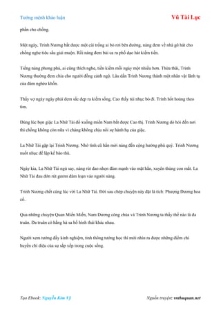 Tƣớng mệnh khảo luận Vũ Tài Lục
Tạo Ebook: Nguyễn Kim Vỹ Nguồn truyện: vnthuquan.net
phần cho chồng.
Một ngày, Trinh Nƣơng bắt đƣợc một cái trống ai bỏ rơi bên đƣờng, nàng đem về nhà gõ hát cho
chồng nghe tiêu sầu giải muộn. Rồi nàng đem bài ca ra phố dạo hát kiếm tiền.
Tiếng nàng phong phú, ai cũng thích nghe, tiền kiếm mỗi ngày một nhiều hơn. Thừa thãi, Trinh
Nƣơng thƣờng đem chia cho ngƣời đồng cảnh ngộ. Lâu dần Trinh Nƣơng thành một nhân vật lãnh tụ
của đám nghèo khốn.
Thấy vợ ngày ngày phải đem sắc đẹp ra kiếm sống, Cao thấy tủi nhục bỏ đi. Trinh hốt hoảng theo
tìm.
Đúng lúc bọn giặc La Nhữ Tài đổ xuống miền Nam bắt đƣợc Cao thị. Trinh Nƣơng dò hỏi đến nơi
thì chồng không còn nữa vì chàng không chịu nổi sự hành hạ của giặc.
La Nhữ Tài gặp lại Trinh Nƣơng. Nhớ tình cũ hắn mời nàng đến cộng hƣởng phú quý. Trinh Nƣơng
nuốt nhục để lập kế báo thù.
Ngày kia, La Nhữ Tài ngủ say, nàng rút dao nhọn đâm mạnh vào mặt hắn, xuyên thủng con mắt. La
Nhữ Tài đau đớn rút gƣơm đâm loạn vào ngƣời nàng.
Trinh Nƣơng chết cùng lúc với La Nhữ Tài. Đời sau chép chuyện này đặt là tích: Phƣợng Dƣơng hoa
cổ.
Qua những chuyện Quan Miến Miến, Nam Dƣơng công chúa và Trinh Nƣơng ta thấy thế nào là đa
truân. Đa truân có hằng hà sa hố hình thái khác nhau.
Ngƣời xem tƣớng đầy kinh nghiệm, tinh thông tƣớng học thì mới nhìn ra đƣợc những điểm chí
huyền chí diệu của sự sắp xếp trong cuộc sống.
 