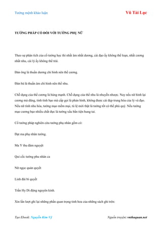Tƣớng mệnh khảo luận Vũ Tài Lục
Tạo Ebook: Nguyễn Kim Vỹ Nguồn truyện: vnthuquan.net
TƢỚNG PHÁP CỔ ĐỐI VỚI TƢỚNG PHỤ NỮ
Theo sự phân tích của cổ tƣớng học thì nhất âm nhất dƣơng, cái đạo ấy không thể loạn, nhất cƣơng
nhất nhu, cái lý ấy không thể trái.
Đàn ông là thuần dƣơng chi hình nên thể cƣơng.
Đàn bà là thuần âm chi hình nên thể nhu.
Chỗ dụng của thể cƣơng là hùng mạnh. Chỗ dụng của thể nhu là nhuyễn nhƣợc. Nay nếu nữ hình lại
cƣơng mà dũng, tính tình bạo mà cấp gọi là phản hình, không đƣợc cái đẹp trung hòa của lý và đạo.
Nếu nữ tính nhu hòa, tƣớng mạo mềm mại, tú lệ mới thật là tƣớng tốt có thể phú quý. Nếu tƣớng
mạo cƣơng bạo nhiều chất đực là tƣớng xấu bần tiện hung tai.
Cổ tƣớng pháp nghiên cứu tƣớng phụ nhân gồm có:
Đạt ma phụ nhân tƣớng.
Ma Y thu đàm nguyệt
Quỉ cốc tƣớng phu nhân ca
Nữ ngọc quản quyết
Linh đài bí quyết
Trần Hy Di động nguyên kinh.
Xin lần lƣợt ghi lại những phần quan trọng tinh hoa của những sách ghi trên:
 