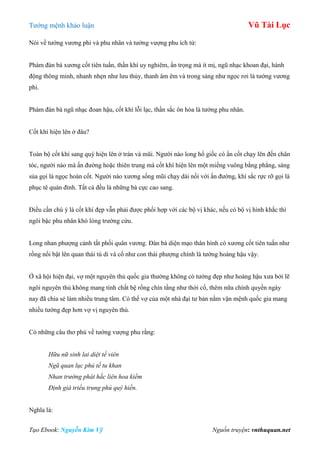 Tƣớng mệnh khảo luận Vũ Tài Lục
Tạo Ebook: Nguyễn Kim Vỹ Nguồn truyện: vnthuquan.net
Nói về tƣớng vƣơng phi và phu nhân và tƣớng vƣợng phu ích tử:
Phàm đàn bà xƣơng cốt tiên tuấn, thần khí uy nghiêm, ẩn trọng mà ít mị, ngũ nhạc khoan đại, hành
động thông minh, nhanh nhẹn nhƣ lƣu thủy, thanh âm êm và trong sáng nhƣ ngọc rơi là tƣớng vƣơng
phi.
Phàm đàn bà ngũ nhạc đoan hậu, cốt khí lỗi lạc, thần sắc ôn hòa là tƣớng phu nhân.
Cốt khí hiện lên ở đâu?
Toàn bộ cốt khí sang quý hiện lên ở trán và mũi. Ngƣời nào long hổ giốc có ẩn cốt chạy lên đến chân
tóc, ngƣời nào mà ấn đƣờng hoặc thiên trung mà cốt khí hiện lên một miếng vuông bằng phẳng, sáng
sủa gọi là ngọc hoàn cốt. Ngƣời nào xƣơng sống mũi chạy dài nối với ấn đƣờng, khí sắc rực rỡ gọi là
phục tê quán đỉnh. Tất cả đều là những bà cực cao sang.
Điều cần chú ý là cốt khí đẹp vẫn phải đƣợc phối hợp với các bộ vị khác, nếu có bộ vị hình khắc thì
ngôi bậc phu nhân khó lòng trƣờng cửu.
Long nhan phƣợng cảnh tất phối quân vƣơng. Đàn bà diện mạo thân hình có xƣơng cốt tiên tuấn nhƣ
rồng nổi bật lên quan thái tú di và cổ nhƣ con thái phƣợng chính là tƣớng hoàng hậu vậy.
Ở xã hội hiện đại, vợ một nguyên thủ quốc gia thƣờng không có tƣớng đẹp nhƣ hoàng hậu xƣa bởi lẽ
ngôi nguyên thủ không mang tính chất bệ rồng chín tầng nhƣ thời cổ, thêm nữa chính quyền ngày
nay đã chia sẻ làm nhiều trung tâm. Có thể vợ của một nhà đại tƣ bản nắm vận mệnh quốc gia mang
nhiều tƣớng đẹp hơn vợ vị nguyên thủ.
Có những câu thơ phú về tƣớng vƣợng phu rằng:
Hữu nữ sinh lai diệt tế viên
Ngũ quan lục phủ tế tu khan
Nhan trường phát hắc liên hoa kiểm
Định giá triều trung phú quý hiền.
Nghĩa là:
 