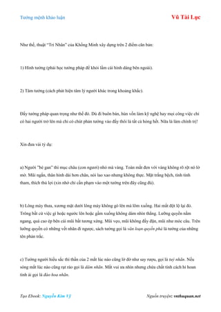 Tƣớng mệnh khảo luận Vũ Tài Lục
Tạo Ebook: Nguyễn Kim Vỹ Nguồn truyện: vnthuquan.net
Nhƣ thế, thuật “Tri Nhân” của Khổng Minh xây dựng trên 2 điểm căn bản:
1) Hình tƣớng (phải học tƣớng pháp để khỏi lầm cái hình dáng bên ngoài).
2) Tâm tƣớng (cách phát hiện tâm lý ngƣời khác trong khoảng khắc).
Đấy tƣớng pháp quan trọng nhƣ thế đó. Dù đi buôn bán, hùn vốn làm kỹ nghệ hay mọi công việc chỉ
có hai ngƣời trở lên mà chỉ có chút phản tƣớng vào đấy thôi là tất cả hỏng hết. Nữa là làm chính trị!
Xin đƣa vài tỷ dụ:
a) Ngƣời ”bé gan” thì mục châu (con ngƣơi) nhỏ mà vàng. Toàn mắt đen với vàng không rõ rệt nó lờ
mờ. Mũi ngắn, thân hình dài hơn chân, nói lao xao nhƣng không thực. Mặt trắng bệch, tính tình
tham, thích thủ lợi (xin nhớ chỉ cần phạm vào một tƣớng trên đây cũng đủ).
b) Lông mày thƣa, xƣơng mặt dƣới lông mày không gò lên mà lõm xuống. Hai mắt đột lộ lại đỏ.
Trông bất cứ việc gì hoặc ngƣớc lên hoặc gầm xuống không dám nhìn thẳng. Lƣỡng quyền nằm
ngang, quá cao ép bên cái mũi bất tƣơng xứng. Mũi vẹo, mũi không đầy đặn, mũi nhƣ móc câu. Trên
lƣỡng quyền có những vết nhăn đi ngƣợc, sách tƣớng gọi là văn loạn quyền phá là tƣớng của những
tên phản trắc.
c) Tƣớng ngƣời hiếu sắc thì thần của 2 mắt lúc nào cũng lờ đờ nhƣ say rƣợu, gọi là tuý nhãn. Nếu
sóng mắt lúc nào cũng rạt rào gọi là dâm nhãn. Mắt vui ƣa nhìn nhƣng chứa chất tính cách hỉ hoan
tình ái gọi là đào hoa nhãn.
 