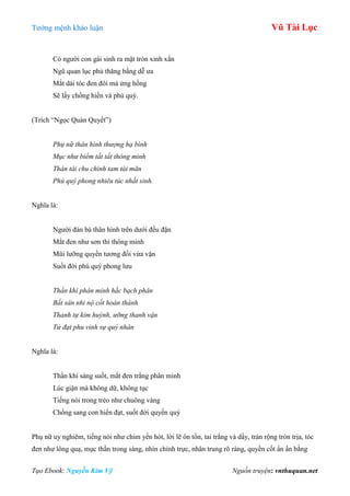 Tƣớng mệnh khảo luận Vũ Tài Lục
Tạo Ebook: Nguyễn Kim Vỹ Nguồn truyện: vnthuquan.net
Có ngƣời con gái sinh ra mặt tròn xinh xắn
Ngũ quan lục phủ thăng bằng dễ ƣa
Mắt dài tóc đen đôi má ửng hồng
Sẽ lấy chồng hiền và phú quý.
(Trích “Ngọc Quản Quyết”)
Phụ nữ thân hình thượng hạ bình
Mục như biểm tất tất thông minh
Thân tài chu chính tam tài mãn
Phú quý phong nhiêu túc nhất sinh.
Nghĩa là:
Ngƣời đàn bà thân hình trên dƣới đều đặn
Mắt đen nhƣ sơn thì thông minh
Mũi lƣỡng quyền tƣơng đối vừa vặn
Suốt đời phú quý phong lƣu
Thần khí phân minh hắc bạch phân
Bất sân nhi nộ cốt hoàn thành
Thanh tự kim huỳnh, ưỡng thanh vận
Tử đạt phu vinh sự quý nhân
Nghĩa là:
Thần khí sáng suốt, mắt đen trắng phân minh
Lúc giận mà không dữ, không tục
Tiếng nói trong trẻo nhƣ chuông vàng
Chồng sang con hiển đạt, suốt đời quyền quý
Phụ nữ uy nghiêm, tiếng nói nhƣ chim yến hót, lời lẽ ôn tồn, tai trắng và dầy, trán rộng tròn trịa, tóc
đen nhƣ lông quạ, mục thần trong sáng, nhìn chính trực, nhân trung rõ ràng, quyền cốt ẩn ẩn bằng
 