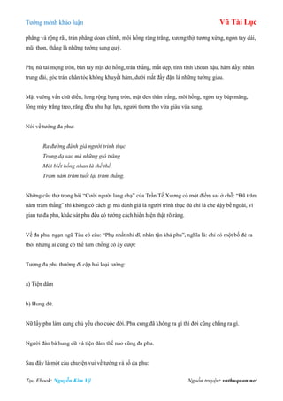 Tƣớng mệnh khảo luận Vũ Tài Lục
Tạo Ebook: Nguyễn Kim Vỹ Nguồn truyện: vnthuquan.net
phẳng và rộng rãi, trán phẳng đoan chính, môi hồng răng trắng, xƣơng thịt tƣơng xứng, ngón tay dài,
mũi thon, thẳng là những tƣớng sang quý.
Phụ nữ tai mọng tròn, bàn tay mịn đỏ hồng, trán thẳng, mắt đẹp, tính tình khoan hậu, hàm đầy, nhân
trung dài, góc trán chân tóc không khuyết hãm, dƣới mắt đầy đặn là những tƣớng giàu.
Mặt vuông vắn chữ điền, lƣng rộng bụng tròn, mặt đen thân trắng, môi hồng, ngón tay búp măng,
lông mày trắng treo, răng đều nhƣ hạt lựu, ngƣời thơm tho vừa giàu vùa sang.
Nói về tƣớng đa phu:
Ra đường đánh giá người trinh thục
Trong dạ sao mà những gió trăng
Mới biết hồng nhan là thế thế
Trăm năm trăm tuối lại trăm thằng.
Những câu thơ trong bài “Cƣời ngƣời lang chạ” của Trần Tế Xƣơng có một điểm sai ở chỗ: “Đã trăm
năm trăm thằng” thì không có cách gì mà đánh giá là ngƣời trinh thục dù chỉ là che đậy bề ngoài, vì
gian tƣ đa phu, khắc sát phu đều có tƣớng cách hiển hiện thật rõ ràng.
Về đa phu, ngạn ngữ Tàu có câu: “Phụ nhất nhi dĩ, nhân tận khả phu”, nghĩa là: chỉ có một bố đẻ ra
thôi nhƣng ai cũng có thể làm chồng cô ấy đƣợc
Tƣớng đa phu thƣờng đi cặp hai loại tƣớng:
a) Tiện dâm
b) Hung dữ.
Nữ lấy phu làm cung chủ yếu cho cuộc đời. Phu cung đã không ra gì thì đời cũng chẳng ra gì.
Ngƣời đàn bà hung dữ và tiện dâm thế nào cũng đa phu.
Sau đây là một câu chuyện vui về tƣớng và số đa phu:
 