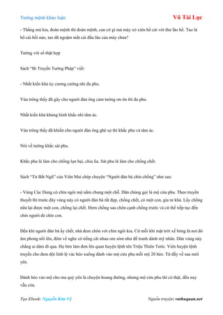 Tƣớng mệnh khảo luận Vũ Tài Lục
Tạo Ebook: Nguyễn Kim Vỹ Nguồn truyện: vnthuquan.net
- Thằng mù kia, đoán mệnh thì đoán mệnh, can cớ gì mà mày xỏ xiên hổ cái với thƣ lão hổ. Tao là
hổ cái hồi nào, tao đã ngoặm mất cái đầu lâu của mày chƣa?
Tƣớng với số thật hợp
Sách “Bí Truyền Tƣớng Pháp” viết:
- Nhất kiến khả úy cƣơng cƣờng nhi đa phu.
Vừa trông thấy đã gây cho ngƣời đàn ông cảm tƣởng ơn ớn thì đa phu.
Nhất kiến khả khủng hình khắc nhi tâm ác.
Vừa trông thấy đã khiến cho ngƣời đàn ông ghê sợ thì khắc phu và tâm ác.
Nói về tƣớng khắc sát phu.
Khắc phu là làm cho chồng lụn bại, chia lìa. Sát phu là làm cho chồng chết.
Sách “Tử Bất Ngữ” của Viên Mai chép chuyện “Ngƣời đàn bà chín chồng” nhƣ sau:
- Vùng Cúc Dung có chín ngôi mộ nằm chung một chỗ. Dân chúng gọi là mộ cửu phu. Theo truyền
thuyết thì trƣớc đây vùng này có ngƣời đàn bà rất đẹp, chồng chết, có một con, gia tƣ khá. Lấy chồng
nữa lại đƣợc một con, chồng lại chết. Đem chồng sau chôn cạnh chồng trƣớc và cứ thế tiếp tục đến
chín ngƣời đẻ chín con.
Đến khi ngƣời đàn bà ấy chết, nhà đem chôn với chín ngôi kia. Cứ mỗi khi mặt trời xế bóng là nơi đó
âm phong nổi lên, đêm về nghe có tiếng cãi nhau om sòm nhƣ để tranh dành mỹ nhân. Dân vùng này
chẳng ai dám đi qua. Họ bèn làm đơn lên quan huyện lệnh tên Triệu Thiên Tƣớc. Viên huyện lệnh
truyền cho đem đội lính lệ vác hèo xuống đánh vào mộ cửu phu mỗi mộ 20 hèo. Từ đấy về sau mới
yên.
Đánh hèo vào mộ cho ma quỷ yên là chuyện hoang đƣờng, nhƣng mộ cửu phu thì có thật, đến nay
vẫn còn.
 