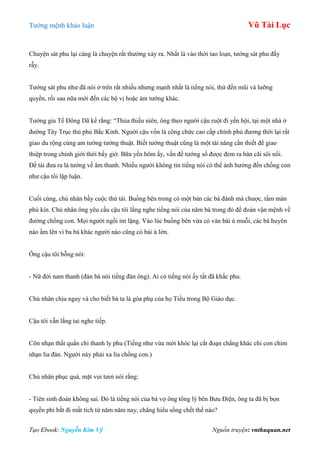 Tƣớng mệnh khảo luận Vũ Tài Lục
Tạo Ebook: Nguyễn Kim Vỹ Nguồn truyện: vnthuquan.net
Chuyện sát phu lại càng là chuyện rất thƣờng xảy ra. Nhất là vào thời tao loạn, tƣớng sát phu đầy
rẫy.
Tƣớng sát phu nhƣ đã nói ở trên rất nhiều nhƣng mạnh nhất là tiếng nói, thứ đến mũi và lƣỡng
quyền, rồi sau nữa mới đến các bộ vị hoặc ám tƣớng khác.
Tƣớng gia Tề Đông Dã kể rằng: “Thủa thiếu niên, ông theo ngƣời cậu ruột đi yến hội, tại một nhà ở
đƣờng Tây Trục thủ phủ Bắc Kinh. Ngƣời cậu vốn là công chức cao cấp chính phủ đƣơng thời lại rất
giao du rộng cùng am tƣờng tƣớng thuật. Biết tƣớng thuật cũng là một tài năng cần thiết để giao
thiệp trong chính giới thời bấy giờ. Bữa yến hôm ấy, vấn đề tƣớng số đƣợc đem ra bàn cãi sôi nổi.
Đề tài đƣa ra là tƣớng về âm thanh. Nhiều ngƣời không tin tiếng nói có thể ảnh hƣởng đến chồng con
nhƣ cậu tôi lập luận.
Cuối cùng, chủ nhân bầy cuộc thử tài. Buồng bên trong có một bàn các bà đánh mà chƣợc, tấm màn
phủ kín. Chủ nhân ông yêu cầu cậu tôi lắng nghe tiếng nói của năm bà trong đó để đoán vận mệnh về
đƣờng chồng con. Mọi ngƣời ngồi im lặng. Vào lúc buồng bên vừa có ván bài ù muỗi, các bà huyên
náo ầm lên vì ba bà khác ngƣời nào cũng có bài ù lớn.
Ông cậu tôi bỗng nói:
- Nữ đới nam thanh (đàn bà nói tiếng đàn ông). Ai có tiếng nói ấy tất đã khắc phu.
Chủ nhân chịu ngay và cho biết bà ta là góa phụ của họ Tiều trong Bộ Giáo dục.
Cậu tôi vẫn lắng tai nghe tiếp.
Côn nhạn thất quần chi thanh ly phu (Tiếng nhƣ vừa mới khóc lại cắt đoạn chẳng khác chi con chim
nhạn lìa đàn. Ngƣời này phải xa lìa chồng con.)
Chủ nhân phục quá, mặt vui tƣơi nói rằng:
- Tiên sinh đoán không sai. Đó là tiếng nói của bà vợ ông tổng lý bên Bƣu Điện, ông ta đã bị bọn
quyền phỉ bắt đi mất tích từ năm năm nay, chẳng hiểu sống chết thế nào?
 