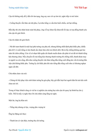 Tƣớng mệnh khảo luận Vũ Tài Lục
Tạo Ebook: Nguyễn Kim Vỹ Nguồn truyện: vnthuquan.net
Cậu tôi không mấy để ý đến lời tán tụng, ông say sƣa với sự tìm tòi, nghe tiếp và nói luôn:
- Cuồng thuyền vẫn tháo sát nhị phu, ồ ạt nhƣ tiếng ve sầu kêu buổi chiều, sát hại chồng.
Đến đây thì chủ nhân hoàn toàn bái phục, ông vỗ tay khen lấy khen để rồi dục cử tọa đồng thanh yêu
cầu cậu tôi giải thích.
Cậu tôi chậm rãi giải thích:
- Nữ đới nam thanh là một loại phá tƣớng của phụ nữ, nhƣng không nhất định phải khắc phu, (khắc
phu là?) vì cuối tiếng có âm thanh sắc nhọn làm chói tai (thích nhĩ). Bà ta lấy chồng không quá hai
năm thì chôn chồng. Còn về cô nhạn thất quần chi thanh muốn đoán cần phải rõ nó đã trở thành tiếng
kêu thƣơng chƣa. Nếu chuyển rồi mà tiếng kêu thƣơng thanh trƣờng thì chồng chết, thanh đoản may
ra ngƣời xa còn sống, đến nhƣ cuồng thuyền vãn tháo tiếng đầu tiếng cuối đồng âm vốn là tƣớng bần
tiện chứ không khắc phu. Tƣớng ấy chỉ khắc phu khi nào tiếng đầu tiếng cuối nhƣ có khoảng nghẹn
ngào cắt đứt.
Chủ nhân chen vào nói:
- Chúng tôi bội phục tiên sinh đoán tƣớng ba góa phụ, bây giờ đến lƣợt hai ngƣời đàn bà mà tiên sinh
chƣa nói tới.
Trong số thực khách cũng có vài ba vị nghiên cứu tƣớng học nên cậu tôi quay lại thỉnh họ cho ý
kiến. Thế là mấy vị nghe theo lời chủ nhân cùng lắng tai nghe.
Một lát, ông họ Kha nói:
- Tiếng nhẹ nhƣng có lực, vƣợng phu vƣợng tử
Ông họ Đặng nói theo:
- Thanh âm có vận điệu, trƣờng thọ chi tƣớng.
 