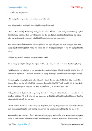 Tƣớng mệnh khảo luận Vũ Tài Lục
Tạo Ebook: Nguyễn Kim Vỹ Nguồn truyện: vnthuquan.net
Và cuối cùng ông họ Ngũ:
- Nhỏ nhẹ nhƣ tiếng suối reo, nữ nhân tài đức kiêm toàn.
Cậu tôi nghe tất cả mọi ngƣời nói, phê phán xong rồi mới nói:
- Các vị đoán trên đại để rất đúng nhƣng vào chi tiết có điều sai. Thanh âm ngƣời đàn bà này tuy hữu
lực nhƣ tiếng suối reo, khốn nỗi vì thanh hơi cụt cho nên dù thừa tài năng nhƣng không thọ. Bà ấy
năm nay chừng ngoài bốn mƣơi, tôi chắc không thể sống lâu quá năm mƣơi.
Chủ nhân lại hỏi đến bà thứ năm thì các vị kia sau khi nghe tiếng nói của bà ta không ai đoán định
đƣợc một điểm nào đặc biệt. Riêng cậu tôi đã làm cho mọi ngƣời sửng sốt vì ông nói giọng chắc nhƣ
đanh:
- Ngƣời này trƣớc ở thanh lâu bây giờ làm thân vợ bé.
Lẽ ra tƣớng kỹ nữ phải trông ở sắc diện mới thấy, nghe tiếng nói mà đoán ra thì thật hoang đƣờng.
Tôi không nhớ cậu tôi giảng ra sao, sau này đi học tƣớng thuật tôi thấy sách có ghi: “đàn bà tiếng nói
lớn mà tán mạn tức là “kim thanh phạt mộc chi tƣợng” thƣờng ở thanh lâu hoặc hành nghề chứa gái”.
Coi tƣớng phụ nữ trƣớc hết phải nghe tiếng nói rồi mới đến sắc mặt, rồi đến hình thể, rồi mới đến
tâm tƣ. Tiếng nói đặc biệt liên hệ tới tính mạng, hạnh phúc lứa đôi. Thanh âm phá thì các bộ vị khác
dù có tốt đẹp cũng khó lòng cứu vãn khỏi mệnh số sinh ly tử biệt với chồng con.
Tiếng nói nam tử lấy âm thanh hồng lƣợng làm tốt, còn tiếng nói nữ tử chủ nhu hòa phải nhỏ nhẹ có
âm điệu mới hay. Tối kỵ là tiếng nói sắc nhọn chói tai thì chẳng chôn chồng cũng khóc con, đàn ông
tiếng nói chói tai suốt đời phá sản.
Thanh âm làm chói tai có hai loại: một loại thuộc kim, một loại thuộc mộc. Khắc phu vào loại thuộc
mộc thì ngƣời chồng chết bình thƣờng, nếu sát vào loại kim thì ngƣời chồng chết bất đắc kỳ tử.
Có một lần ở Bắc Bình, tôi (vẫn lời Tề Đông Dã) đƣợc gặp Bành Thần Tiên. Nhà tiên sinh trong khu
vƣờn cổ kính tao nhã. Bành tiên sinh rất rành tƣớng học. Tuy nhiên, tiên sinh ít khi xem tƣớng cho
 