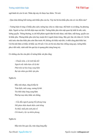 Tƣớng mệnh khảo luận Vũ Tài Lục
Tạo Ebook: Nguyễn Kim Vỹ Nguồn truyện: vnthuquan.net
ngũ hành tôi còn lờ mờ. Nhân dịp này tôi đƣợc học thêm. Tôi nói:
- Quả cháu không biết tƣớng cách khắc phu của họ. Vậy hai bà kia khắc phu căn cứ vào điểm nào?
- Tƣớng hiện rõ ràng về khắc phu cách, tƣớng học chia ra: diện mạo, thể hình và cử động, ba phƣơng
diện. Ngƣời sơ học chỉ biết diện mạo mà thôi. Tƣớng khắc phu trên mặt quan hệ nhất là mắt, mũi,
lƣỡng quyền. Thông thƣờng, ta chỉ biết phàm ngƣời đàn bà mũi nhọn, mũi hãm, mắt hung, quyền cao
là khắc phu. Nhƣng khắc phu sớm hay muộn thì ít ngƣời đoán trúng. Bây giờ, bác chỉ cháu rõ. Cái bà
mũi tƣớc nhƣ đao khắc phu sớm lắm trƣớc 40, không chỉ khắc một đời, ít nhất cũng phải khắc hai.
Cái bà mũi hãm có khắc sẽ khắc sau 44 tuổi. Còn cái bà mà cháu bảo chồng sang quý, tƣớng khắc
phu ở đôi mắt, vành mắt lớn quá lại có quang phù (sáng bong ra).
Có những câu thơ câu phú về tƣớng khắc sát phu rằng:
- Chuẩn tiêm, sỉ lộ tinh hầu kết
Ngách trắc thần hân cốt lộ thô
Phát tiêu tự hỏa long cung hãm
Bại tận nhân gia khắc tận phu
Nghĩa là:
Đầu mũi nhọn, răng lộ hầu lộ
Trán lệch, môi cong, xƣơng lộ thô
Tóc khô cháy long cung hãm
Phá bại mọi nhà, khắc sát chồng.
- Cầu đầu ngách quảng bối phong long
Nhĩ phản thần thanh thần cánh hồng
Tu khắc nhất phu tịnh phá tổ
Cốt thanh y lộc tự nhiên phong.
Nghĩa là:
Đầu tròn lớn quả cầu, trán rộng lƣng đầy
 