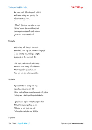 Tƣớng mệnh khảo luận Vũ Tài Lục
Tạo Ebook: Nguyễn Kim Vỹ Nguồn truyện: vnthuquan.net
Tai phản, tinh thần sáng suốt môi đỏ
Khắc một chồng phá gia một lần
Rồi sau mới có y lộc.
- Khuyết thần hỏa mục đầu vô phát
Chi thể tương thương thần đới sát
Phương hình phụ mẫu khắc phu đa
Quan quả cô độc tư bất yết.
Nghĩa là:
Môi mỏng, mắt đỏ đục, đầu ít tóc
Thân nhỏ, chân tay lớn, tinh thần sát phạt
Ở nhà làm hại cha, xuất giá sát phu
Quan quả cô độc suốt một đời
- Nữ nhân sinh nam đắc nhi tướng
Khí lãnh thần cương cốt bất thanh
Nhất sàng cẩm bị tu nhàn bán
Hưu vấn nhi tâm uổng dụng tâm.
Nghĩa là:
Ngƣời đàn bà có tƣớng đàn ông
Lạnh lùng cứng rắn cốt thô
Chiếc giƣờng bằng gấm nhƣng ngủ một mình
Đƣờng con cái cũng chẳng nên hỏi nữa
- Quyền cao, ngách phá phượng trì thâm
Thô cốt tam đường thiểu tử tôn
Nhãn hạ la văn hoàn túc trái
Lưỡng phú hình phu tam độ hôn
Nghĩa là:
 