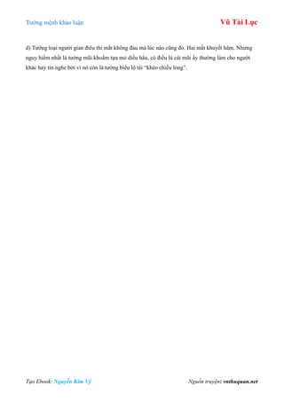 Tƣớng mệnh khảo luận Vũ Tài Lục
Tạo Ebook: Nguyễn Kim Vỹ Nguồn truyện: vnthuquan.net
d) Tƣớng loại ngƣời gian điêu thì mắt không đau mà lúc nào cũng đỏ. Hai mắt khuyết hãm. Nhƣng
nguy hiểm nhất là tƣớng mũi khoằm tựa mỏ diều hâu, có điều là cái mũi ấy thƣờng làm cho ngƣời
khác hay tin nghe bởi vì nó còn là tƣớng biểu lộ tài “khéo chiều lòng”.
 