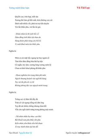 Tƣớng mệnh khảo luận Vũ Tài Lục
Tạo Ebook: Nguyễn Kim Vỹ Nguồn truyện: vnthuquan.net
Quyền cao, trán hẹp, mắt sâu
Xƣơng thô làm gồ đôi mắt, kém đƣờng con cái
Dƣới mắt nhiều vết, phải trả nợ tiền duyên
Vài lần khắc phu, vài lần tái giá.
- Khán nhân tà thi tịnh hồi cố
Dâm đãng tinh thần tiện hưu dư
Hạng đoàn phát nùng yêu bối lộ
Vi xuất khuê môn tảo khắc phu.
Nghĩa là:
Nhìn ai cúi mặt liếc ngang lại hay ngoái cổ
Tâm hồn dâm đãng bừa bãi hạ tiện
Cổ ngắn, tóc rậm, xƣơng lƣng xƣơng sƣờn lộ
Chƣa ra khỏi khuê phòng đã khắc phu
- Đoan nghiêm tôn trọng thân phì mãn
Ngách thượng hoành văn ngữ khí hùng
Tuy sát đa phu do vị chỉ
Không phòng độc tọa nguyệt minh trung.
Nghĩa là:
Trông oai vệ thân thể đẩy đà
Trán có vệt ngang tiếng nói đàn ông
Tuy đã sát nhiều chồng nhƣng chƣa hết
Vẫn còn ngồi dƣới trăng trong phòng một mình.
- Nữ nhân nhãn hạ nhục can khô
Bất khuất tam phu khắc nhi phu
Kiến nhân yểm khẩu tiếu bất đoạn
Ái trục hành nhân dạ bán đồ.
 