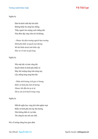 Tƣớng mệnh khảo luận Vũ Tài Lục
Tạo Ebook: Nguyễn Kim Vỹ Nguồn truyện: vnthuquan.net
Nghĩa là:
Đàn bà dƣới mắt thịt tiêu khô
Không khắc ba cũng hai chồng
Thấy ngƣời ôm miệng cƣời chẳng dứt
Nửa đêm dậy chạy theo kẻ đi đƣờng.
- Nhược thị diện trường ngách hựu trường
Hình phu khắc tử quyết nan đương
Mi thô khẩu thoát tinh thần cấp
Đảo sử vô môi tự giá lang.
Nghĩa là:
Nếu mặt dài và trán cũng dài
Quyết nhiên là hình phu khắc tử
Mày thô miệng rộng tính nóng nảy
Lấy chồng lung tung bừa bãi.
- Nhãn tinh hoàng xích gia vô lương
Khắc tử hình phu biệt di hương
Nhược bất đầu hà tự ải tử
Dã tu sản ách huyết trung vong.
Nghĩa là:
Mắt đỏ ngầu hay vàng ệch nhà nghèo mạt
Khắc tử hình phu lƣu lạc tha hƣơng
Nếu không thắt cổ, tự trầm
Thì cũng bị sản ách mà chết.
Nói về tƣớng trăng hoa gian dâm
 