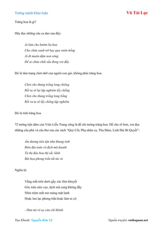 Tƣớng mệnh khảo luận Vũ Tài Lục
Tạo Ebook: Nguyễn Kim Vỹ Nguồn truyện: vnthuquan.net
Trăng hoa là gì?
Hãy đọc những câu ca dao sau đây:
Ai làm cho bướm lìa hoa
Cho chim xanh nỡ bay qua vườn hồng
Ai đi muôn dặm non sông
Để ai chứa chất sầu đong vơi đầy.
Đó là tâm trạng chót nhỡ của ngƣời con gái, không phải trăng hoa.
Chơi cho thủng trống long chiêng
Rồi ta sẽ lại lập nghiêm lấy chồng
Chơi cho thủng trống long bồng
Rồi ra ta sẽ lấy chồng lập nghiêm
Đó là tính trăng hoa
72 tƣớng tiện dâm của Viên Liễu Trang cũng là để chỉ tƣớng trăng hoa. Để cho rõ hơn, xin đọc
những câu phú và câu thơ của các sách “Quỷ Cốc Phụ nhân ca, Thu Đàm, Linh Đài Bí Quyết”:
Âm dương tiêu tận như khang tỉnh
Biên địa toàn vô địch mã doanh
Tà thị đào hoa thị sắc lãnh
Bát họa phong trần tất tác ni
Nghĩa là:
Vầng mắt trên dƣới gầy xác lõm khuyết
Góc trán siêu vẹo, dịch mã cung không đầy
Nhìn trộm mắt mơ màng mặt lạnh
Hoặc lƣu lạc phong trần hoặc làm ni cô
- Hưu mị vô uy cửa chỉ khinh
 