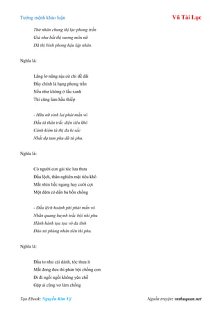 Tƣớng mệnh khảo luận Vũ Tài Lục
Tạo Ebook: Nguyễn Kim Vỹ Nguồn truyện: vnthuquan.net
Thử nhân chung thị lạc phong trần
Giả như bất thị sương môn nữ
Dã thị bình phong hậu lập nhân.
Nghĩa là:
Lẳng lơ nũng nịu cử chỉ dễ dãi
Đấy chính là hạng phong trần
Nếu nhƣ không ở lầu xanh
Thì cũng làm hầu thiếp
- Hữu nữ sinh lai phát mấn vô
Đầu tà thân trắc diện tiêu khô
Cánh kiêm tà thị đa hi sắc
Nhất dạ tam phu dữ tứ phu.
Nghĩa là:
Có ngƣời con gái tóc lƣa thƣa
Đầu lệch, thân nghiên mặt tiêu khô
Mắt nhìn liếc ngang hay cƣời cợt
Một đêm có đến ba bốn chồng
- Đầu lệch hoành phì phát mấn vô
Nhãn quang huynh trắc bội nhi phu
Hành hành tọa tọa vô đa tĩnh
Đáo xứ phùng nhân tiên thi phu.
Nghĩa là:
Đầu to nhƣ cái dành, tóc thƣa ít
Mắt đong đƣa thì phản bội chồng con
Đi đi ngồi ngồi không yên chỗ
Gặp ai cũng vơ làm chồng
 