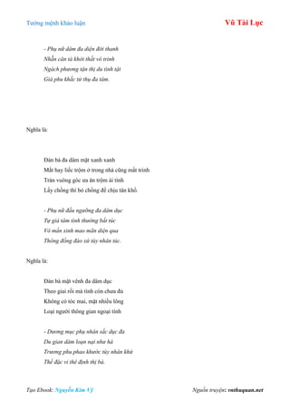 Tƣớng mệnh khảo luận Vũ Tài Lục
Tạo Ebook: Nguyễn Kim Vỹ Nguồn truyện: vnthuquan.net
- Phụ nữ dâm đa diện đới thanh
Nhẵn căn tà khởi thất vô trinh
Ngách phương tận thị du tình tật
Giá phu khắc tử thụ đa tâm.
Nghĩa là:
Đàn bà đa dâm mặt xanh xanh
Mắt hay liếc trộm ở trong nhà cũng mất trinh
Trán vuông góc ƣa ăn trộm ái tình
Lấy chồng thì bỏ chồng để chịu tân khổ.
- Phụ nữ đầu ngưỡng đa dâm dục
Tự giá tâm tình thường bất túc
Vô mấn xinh mao mãn diện qua
Thông đồng đáo xứ tùy nhân túc.
Nghĩa là:
Đàn bà mặt vênh đa dâm dục
Theo giai rồi mà tình còn chƣa đủ
Không có tóc mai, mặt nhiều lông
Loại ngƣời thông gian ngoại tình
- Dương mục phụ nhân sắc dục đa
Du gian dâm loạn nại như hà
Trương phu phao khước tùy nhân khứ
Thế đặc vi thê định thị bà.
 